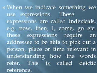  When we indicate something we
use expressions. These
expressions are called indexicals,
e.g. now, then, I, come, go etc.
these expressions require an
addressee to be able to pick out a
person, place or time relevant in
understanding how the words
refer. This is called deictic
reference.
 