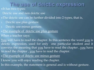 It has two types:
Deictic use and non deictic use
The deictic use can be further divided into 2 types, that is,
1. Deictic use plus gesture.
2. Deictic use minus gesture.
The example of deictic use plus gesture
When a teacher says:
You will have to read the chapter. In this sentence the word you is
deictic expression, used for only one particular student and it
conveys the meaning that you have to read the chapter , you have
to read the chapter , you have to read the chapter.
The example of deictic use minus gesture
I know you will enjoy reading the chapter.
In this example, the statement is general and is without gesture.
 