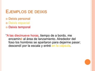 EJEMPLOS DE DEIXIS
Deixis personal
Deixis espacial
Deixis temporal
“A las diecinueve horas, tiempo de a bordo, me
encaminé al área de lanzamiento. Alrededor del
foso los hombres se apartaron para dejarme pasar;
descendí por la escala y entré en la cápsula.