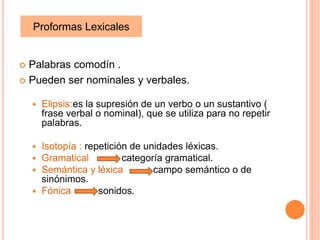  Palabras comodín .
Pueden ser nominales y verbales.
Elipsis:es la supresión de un verbo o un sustantivo (
frase verbal o nominal), que se utiliza para no repetir
palabras.
Isotopía : repetición de unidades léxicas.
Gramatical categoría gramatical.
Semántica y léxica campo semántico o de
sinónimos.
Fónica sonidos.
Proformas Lexicales