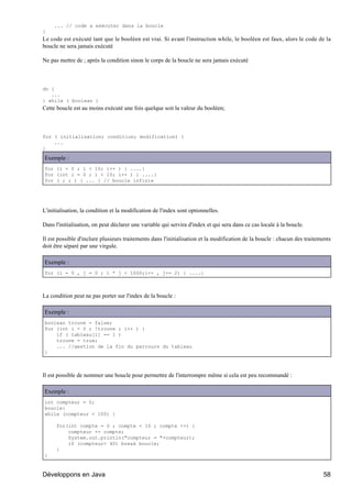 ... // code a exécuter dans la boucle
}
Le code est exécuté tant que le booléen est vrai. Si avant l'instruction while, le booléen est faux, alors le code de la
boucle ne sera jamais exécuté

Ne pas mettre de ; après la condition sinon le corps de la boucle ne sera jamais exécuté



do {
   ...
} while ( boolean )
Cette boucle est au moins exécuté une fois quelque soit la valeur du booléen;



for ( initialisation; condition; modification) {
    ...
}

Exemple :
for (i = 0 ; i < 10; i++ ) { ....}
for (int i = 0 ; i < 10; i++ ) { ....}
for ( ; ; ) { ... } // boucle infinie




L'initialisation, la condition et la modification de l'index sont optionnelles.

Dans l'initialisation, on peut déclarer une variable qui servira d'index et qui sera dans ce cas locale à la boucle.

Il est possible d'inclure plusieurs traitements dans l'initialisation et la modification de la boucle : chacun des traitements
doit être séparé par une virgule.

Exemple :
for (i = 0 , j = 0 ; i * j < 1000;i++ , j+= 2) { ....}



La condition peut ne pas porter sur l'index de la boucle :

Exemple :
boolean trouve = false;
for (int i = 0 ; !trouve ; i++ ) {
    if ( tableau[i] == 1 )
    trouve = true;
    ... //gestion de la fin du parcours du tableau
}



Il est possible de nommer une boucle pour permettre de l'interrompre même si cela est peu recommandé :

Exemple :
int compteur = 0;
boucle:
while (compteur < 100) {

      for(int compte = 0 ; compte < 10 ; compte ++) {
          compteur += compte;
          System.out.println("compteur = "+compteur);
          if (compteur> 40) break boucle;
      }
}



Développons en Java                                                                                                       58
 