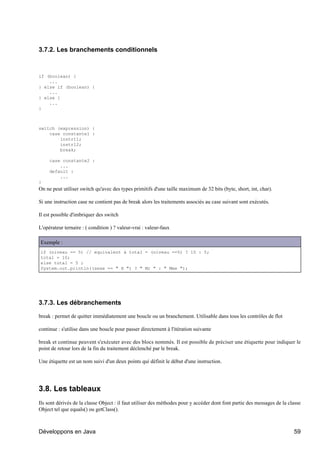 3.7.2. Les branchements conditionnels



if (boolean) {
    ...
} else if (boolean) {
    ...
} else {
    ...
}



switch (expression) {
    case constante1 :
        instr11;
        instr12;
        break;

     case constante2 :
         ...
     default :
         ...
}
On ne peut utiliser switch qu'avec des types primitifs d'une taille maximum de 32 bits (byte, short, int, char).

Si une instruction case ne contient pas de break alors les traitements associés au case suivant sont exécutés.

Il est possible d'imbriquer des switch

L'opérateur ternaire : ( condition ) ? valeur-vrai : valeur-faux

Exemple :
if (niveau == 5) // equivalent à total = (niveau ==5) ? 10 : 5;
total = 10;
else total = 5 ;
System.out.println((sexe == " H ") ? " Mr " : " Mme ");




3.7.3. Les débranchements

break : permet de quitter immédiatement une boucle ou un branchement. Utilisable dans tous les contrôles de flot

continue : s'utilise dans une boucle pour passer directement à l'itération suivante

break et continue peuvent s'exécuter avec des blocs nommés. Il est possible de préciser une étiquette pour indiquer le
point de retour lors de la fin du traitement déclenché par le break.

Une étiquette est un nom suivi d'un deux points qui définit le début d'une instruction.




3.8. Les tableaux
Ils sont dérivés de la classe Object : il faut utiliser des méthodes pour y accéder dont font partie des messages de la classe
Object tel que equals() ou getClass().



Développons en Java                                                                                                       59
 