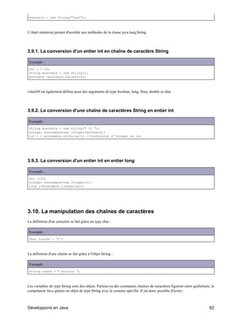 montexte = new String("test");



L'objet montexte permet d'accéder aux méthodes de la classe java.lang.String




3.9.1. La conversion d'un entier int en chaîne de caractère String

Exemple :
int i = 10;
String montexte = new String();
montexte =montexte.valueOf(i);



valueOf est également définie pour des arguments de type boolean, long, float, double et char




3.9.2. La conversion d'une chaîne de caractères String en entier int

Exemple :
String montexte = new String(" 10 ");
Integer monnombre=new Integer(montexte);
int i = monnombre.intValue(); //conversion d'Integer en int




3.9.3. La conversion d'un entier int en entier long

Exemple :
int i=10;
Integer monnombre=new Integer(i);
long j=monnombre.longValue();




3.10. La manipulation des chaînes de caractères
La définition d'un caractère se fait grâce au type char :

Exemple :
char touche = '%';



La définition d'une chaîne se fait grâce à l'objet String :

Exemple :
String texte = " bonjour ";



Les variables de type String sont des objets. Partout ou des constantes chaînes de caractères figurent entre guillemets, le
compilateur Java génère un objet de type String avec le contenu spécifié. Il est donc possible d'écrire :



Développons en Java                                                                                                    62
 