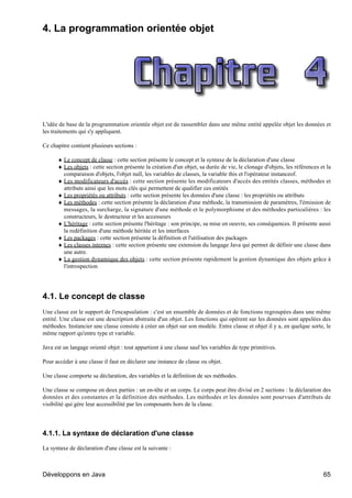 4. La programmation orientée objet




L'idée de base de la programmation orientée objet est de rassembler dans une même entité appelée objet les données et
les traitements qui s'y appliquent.

Ce chapitre contient plusieurs sections :

      ♦ Le concept de classe : cette section présente le concept et la syntaxe de la déclaration d'une classe
      ♦ Les objets : cette section présente la création d'un objet, sa durée de vie, le clonage d'objets, les références et la
        comparaison d'objets, l'objet null, les variables de classes, la variable this et l'opérateur instanceof.
      ♦ Les modificateurs d'accès : cette section présente les modificateurs d'accès des entités classes, méthodes et
        attributs ainsi que les mots clés qui permettent de qualifier ces entités
      ♦ Les propriétés ou attributs : cette section présente les données d'une classe : les propriétés ou attributs
      ♦ Les méthodes : cette section présente la déclaration d'une méthode, la transmission de paramètres, l'émission de
        messages, la surcharge, la signature d'une méthode et le polymorphisme et des méthodes particulières : les
        constructeurs, le destructeur et les accesseurs
      ♦ L'héritage : cette section présente l'héritage : son principe, sa mise en oeuvre, ses conséquences. Il présente aussi
        la redéfinition d'une méthode héritée et les interfaces
      ♦ Les packages : cette section présente la définition et l'utilisation des packages
      ♦ Les classes internes : cette section présente une extension du langage Java qui permet de définir une classe dans
        une autre.
      ♦ La gestion dynamique des objets : cette section présente rapidement la gestion dynamique des objets grâce à
        l'introspection




4.1. Le concept de classe
Une classe est le support de l'encapsulation : c'est un ensemble de données et de fonctions regroupées dans une même
entité. Une classe est une description abstraite d'un objet. Les fonctions qui opèrent sur les données sont appelées des
méthodes. Instancier une classe consiste à créer un objet sur son modèle. Entre classe et objet il y a, en quelque sorte, le
même rapport qu'entre type et variable.

Java est un langage orienté objet : tout appartient à une classe sauf les variables de type primitives.

Pour accéder à une classe il faut en déclarer une instance de classe ou objet.

Une classe comporte sa déclaration, des variables et la définition de ses méthodes.

Une classe se compose en deux parties : un en-tête et un corps. Le corps peut être divisé en 2 sections : la déclaration des
données et des constantes et la définition des méthodes. Les méthodes et les données sont pourvues d'attributs de
visibilité qui gère leur accessibilité par les composants hors de la classe.




4.1.1. La syntaxe de déclaration d'une classe

La syntaxe de déclaration d'une classe est la suivante :



Développons en Java                                                                                                       65
 