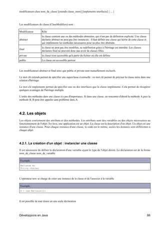 modificateurs class nom_de_classe [extends classe_mere] [implements interfaces] { ... }



Les modificateurs de classe (ClassModifiers) sont :

Modificateur         Rôle
                     la classe contient une ou des méthodes abstraites, qui n'ont pas de définition explicite. Une classe
abstract             déclarée abstract ne peut pas être instanciée : il faut définir une classe qui hérite de cette classe et
                     qui implémente les méthodes nécessaires pour ne plus être abstraite.
                     la classe ne peut pas être modifiée, sa redéfinition grâce à l'héritage est interdite. Les classes
final
                     déclarées final ne peuvent donc pas avoir de classes filles.
private              la classe n'est accessible qu'à partir du fichier où elle est définie
public               La classe est accessible partout


Les modificateurs abstract et final ainsi que public et private sont mutuellement exclusifs.

Le mot clé extends permet de spécifier une superclasse éventuelle : ce mot clé permet de préciser la classe mère dans une
relation d'héritage.

Le mot clé implements permet de spécifier une ou des interfaces que la classe implémente. Cela permet de récupérer
quelques avantages de l'héritage multiple.

L'ordre des méthodes dans une classe n'a pas d'importance. Si dans une classe, on rencontre d'abord la méthode A puis la
méthode B, B peut être appelée sans problème dans A.




4.2. Les objets
Les objets contiennent des attributs et des méthodes. Les attributs sont des variables ou des objets nécessaires au
fonctionnement de l'objet. En Java, une application est un objet. La classe est la description d'un objet. Un objet est une
instance d'une classe. Pour chaque instance d'une classe, le code est le même, seules les données sont différentes à
chaque objet.




4.2.1. La création d'un objet : instancier une classe

Il est nécessaire de définir la déclaration d'une variable ayant le type de l'objet désiré. La déclaration est de la forme
nom_de_classe nom_de_variable

Exemple :
MaClasse m;
String chaine;



L'opérateur new se charge de créer une instance de la classe et de l'associer à la variable

Exemple :
m = new MaClasse();



Il est possible de tout réunir en une seule déclaration




Développons en Java                                                                                                             66
 