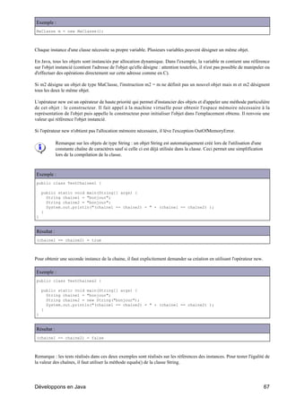 Exemple :
MaClasse m = new MaClasse();



Chaque instance d'une classe nécessite sa propre variable. Plusieurs variables peuvent désigner un même objet.

En Java, tous les objets sont instanciés par allocation dynamique. Dans l'exemple, la variable m contient une référence
sur l'objet instancié (contient l'adresse de l'objet qu'elle désigne : attention toutefois, il n'est pas possible de manipuler ou
d'effectuer des opérations directement sur cette adresse comme en C).

Si m2 désigne un objet de type MaClasse, l'instruction m2 = m ne définit pas un nouvel objet mais m et m2 désignent
tous les deux le même objet.

L'opérateur new est un opérateur de haute priorité qui permet d'instancier des objets et d'appeler une méthode particulière
de cet objet : le constructeur. Il fait appel à la machine virtuelle pour obtenir l'espace mémoire nécessaire à la
représentation de l'objet puis appelle le constructeur pour initialiser l'objet dans l'emplacement obtenu. Il renvoie une
valeur qui référence l'objet instancié.

Si l'opérateur new n'obtient pas l'allocation mémoire nécessaire, il lève l'exception OutOfMemoryError.

             Remarque sur les objets de type String : un objet String est automatiquement créé lors de l'utilisation d'une
             constante chaîne de caractères sauf si celle ci est déjà utilisée dans la classe. Ceci permet une simplification
             lors de la compilation de la classe.



Exemple :
public class TestChaines1 {

    public static void main(String[] args) {
      String chaine1 = "bonjour";
      String chaine2 = "bonjour";
      System.out.println("(chaine1 == chaine2) = " + (chaine1 == chaine2) );
    }
}


Résultat :
(chaine1 == chaine2) = true



Pour obtenir une seconde instance de la chaine, il faut explicitement demander sa création en utilisant l'opérateur new.

Exemple :
public class TestChaines2 {

    public static void main(String[] args) {
      String chaine1 = "bonjour";
      String chaine2 = new String("bonjour");
      System.out.println("(chaine1 == chaine2) = " + (chaine1 == chaine2) );
    }
}


Résultat :
(chaine1 == chaine2) = false



Remarque : les tests réalisés dans ces deux exemples sont réalisés sur les références des instances. Pour tester l'égalité de
la valeur des chaînes, il faut utiliser la méthode equals() de la classe String.




Développons en Java                                                                                                             67
 