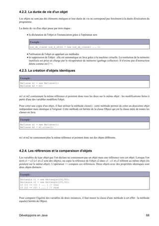 4.2.2. La durée de vie d'un objet

Les objets ne sont pas des éléments statiques et leur durée de vie ne correspond pas forcément à la durée d'exécution du
programme.

La durée de vie d'un objet passe par trois étapes :

       • la déclaration de l'objet et l'instanciation grâce à l'opérateur new

          Exemple :
          nom_de_classe nom_d_objet = new nom_de_classe( ... );


       • l'utilisation de l'objet en appelant ces méthodes
       • la suppression de l'objet : elle est automatique en Java grâce à la machine virtuelle. La restitution de la mémoire
         inutilisée est prise en charge par le récupérateur de mémoire (garbage collector). Il n'existe pas d'instruction
         delete comme en C++.

4.2.3. La création d'objets identiques

Exemple :
MaClasse m1 = new MaClasse();
MaClasse m2 = m1;



m1 et m2 contiennent la même référence et pointent donc tous les deux sur le même objet : les modifications faites à
partir d'une des variables modifient l'objet.

Pour créer une copie d'un objet, il faut utiliser la méthode clone() : cette méthode permet de créer un deuxième objet
indépendant mais identique à l'original. Cette méthode est héritée de la classe Object qui est la classe mère de toutes les
classes en Java.

Exemple :
MaClasse m1 = new MaClasse();
MaClasse m2 = m1.clone();



m1 et m2 ne contiennent plus la même référence et pointent donc sur des objets différents.




4.2.4. Les références et la comparaison d'objets

Les variables de type objet que l'on déclare ne contiennent pas un objet mais une référence vers cet objet. Lorsque l'on
écrit c1 = c2 (c1 et c2 sont des objets), on copie la référence de l'objet c2 dans c1 : c1 et c2 réfèrent au même objet (ils
pointent sur le même objet). L'opérateur == compare ces références. Deux objets avec des propriétés identiques sont
deux objets distincts :

Exemple :
Rectangle    r1 = new Rectangle(100,50);
Rectangle    r2 = new Rectangle(100,50);
if (r1 ==    r1) { ... } // vrai
if (r1 ==    r2) { ... } // faux



Pour comparer l'égalité des variables de deux instances, il faut munir la classe d'une méthode à cet effet : la méthode
equals() héritée de Object.




Développons en Java                                                                                                     68
 