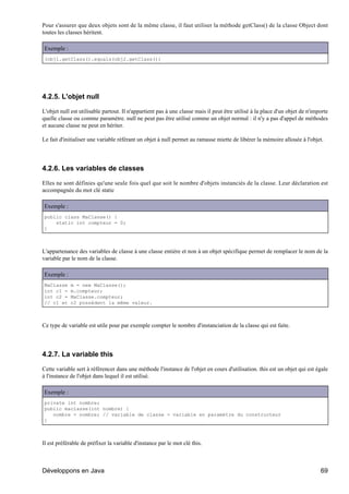 Pour s'assurer que deux objets sont de la même classe, il faut utiliser la méthode getClass() de la classe Object dont
toutes les classes héritent.

Exemple :
(obj1.getClass().equals(obj2.getClass())




4.2.5. L'objet null

L'objet null est utilisable partout. Il n'appartient pas à une classe mais il peut être utilisé à la place d'un objet de n'importe
quelle classe ou comme paramètre. null ne peut pas être utilisé comme un objet normal : il n'y a pas d'appel de méthodes
et aucune classe ne peut en hériter.

Le fait d'initialiser une variable référant un objet à null permet au ramasse miette de libérer la mémoire allouée à l'objet.




4.2.6. Les variables de classes

Elles ne sont définies qu'une seule fois quel que soit le nombre d'objets instanciés de la classe. Leur déclaration est
accompagnée du mot clé static

Exemple :
public class MaClasse() {
    static int compteur = 0;
}



L'appartenance des variables de classe à une classe entière et non à un objet spécifique permet de remplacer le nom de la
variable par le nom de la classe.

Exemple :
MaClasse    m = new MaClasse();
int c1 =    m.compteur;
int c2 =    MaClasse.compteur;
// c1 et    c2 possèdent la même valeur.



Ce type de variable est utile pour par exemple compter le nombre d'instanciation de la classe qui est faite.




4.2.7. La variable this

Cette variable sert à référencer dans une méthode l'instance de l'objet en cours d'utilisation. this est un objet qui est égale
à l'instance de l'objet dans lequel il est utilisé.

Exemple :
private int nombre;
public maclasse(int nombre) {
   nombre = nombre; // variable de classe = variable en paramètre du constructeur
}



Il est préférable de préfixer la variable d'instance par le mot clé this.



Développons en Java                                                                                                           69
 