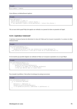 Exemple :
this.nombre = nombre;



Cette référence est habituellement implicite :

Exemple :
class MaClasse() {
  String chaine = " test " ;
  public String getChaine() { return chaine; }
  // est équivalent à public String getChaine() { return this.chaine; }
}



This est aussi utilisé quand l'objet doit appeler une méthode en se passant lui même en paramètre de l'appel.




4.2.8. L'opérateur instanceof

L'opérateur instanceof permet de déterminer la classe de l'objet qui lui est passé en paramètre. La syntaxe est objet
instanceof classe

Exemple :
void testClasse(Object o) {
   if (o instanceof MaClasse )
      System.out.println(" o est une instance de la classe MaClasse ");
   else System.out.println(" o n'est pas un objet de la classe MaClasse ");
}



Il n'est toutefois pas possible d'appeler une méthode de l'objet car il est passé en paramètre avec un type Object

Exemple :
void afficheChaine(Object o) {
    if (o instanceof MaClasse)
        System.out.println(o.getChaine());
        // erreur à la compil car la méthode getChaine()
        //n'est pas définie dans la classe Object
}



Pour résoudre le problème, il faut utiliser la technique du casting (conversion).

Exemple :
void afficheChaine(Object o) {
   if (o instanceof MaClasse)
   {
      MaClasse m = (MaClasse) o;
      System.out.println(m.getChaine());
      // OU System.out.println( ((MaClasse) o).getChaine() );
   }
}




Développons en Java                                                                                                  70
 
