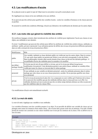 4.3. Les modificateurs d'accès
Ils se placent avant ou après le type de l'objet mais la convention veut qu'ils soient placés avant.

Ils s'appliquent aux classes et/ou aux méthodes et/ou aux attributs.

Ils ne peuvent pas être utilisés pour qualifier des variables locales : seules les variables d'instances et de classes peuvent
en profiter.

Ils assurent le contrôle des conditions d'héritage, d'accès aux éléments et de modification de données par les autres objets.




4.3.1. Les mots clés qui gèrent la visibilité des entités

De nombreux langages orientés objet introduisent des attributs de visibilité pour réglémenter l'accès aux classes et aux
objets, aux méthodes et aux données.

Il existe 3 modificateurs qui peuvent être utilisés pour définir les attributs de visibilité des entités (classes, méthodes ou
attributs) : public, private et protected. Leur utilisation permet de définir des niveaux de protection différents (présentés
dans un ordre croissant de niveau de protection offert) :

Modificateur       Rôle
                   Une variable, méthode ou classe déclarée public est visible par tous les autres objets. Dans la version
                   1.0, une seule classe public est permise par fichier et son nom doit correspondre à celui du fichier.
public
                   Dans la philosophie orientée objet aucune donnée d'une classe ne devrait être déclarée publique : il
                   est préférable d'écrire des méthodes pour la consulter et la modifier
                 Il n'existe pas de mot clé pour définir ce niveau, qui est le niveau par défaut lorsqu'aucun
par défaut :
                 modificateur n'est précisé. Cette déclaration permet à une entité (classe, méthode ou variable) d'être
package friendly
                 visible par toutes les classes se trouvant dans le même package.
                   Si une méthode ou une variable est déclarée protected , seules les méthodes présentes dans le même
protected          package que cette classe ou ses sous classes pourront y accéder. On ne peut pas qualifier une classe
                   avec protected.
                   C'est le niveau de protection le plus fort. Les composants ne sont visibles qu'à l'intérieur de la classe :
                   ils ne peuvent être modifiés que par des méthodes définies dans la classe prévues à cet effet. Les
private
                   méthodes déclarées private ne peuvent pas être en même temps déclarée abstract car elles ne peuvent
                   pas être redéfinies dans les classes filles.


Ces modificateurs d'accès sont mutuellement exclusifs.




4.3.2. Le mot clé static

Le mot clé static s'applique aux variables et aux méthodes.

Les variables d'instance sont des variables propres à un objet. Il est possible de définir une variable de classe qui est
partagée entre toutes les instances d'une même classe : elle n'existe donc qu'une seule fois en mémoire. Une telle variable
permet de stocker une constante ou une valeur modifiée tour à tour par les instances de la classe. Elle se définit avec le
mot clé static.

Exemple :
public class Cercle {
    static float pi = 3.1416f;
    float rayon;
    public Cercle(float rayon) { this.rayon = rayon; }
    public float surface() { return rayon * rayon * pi;}
}


Développons en Java                                                                                                         71
 