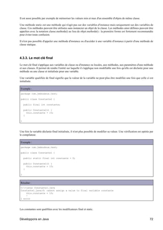 Il est aussi possible par exemple de mémoriser les valeurs min et max d'un ensemble d'objets de même classe.

Une méthode static est une méthode qui n'agit pas sur des variables d'instance mais uniquement sur des variables de
classe. Ces méthodes peuvent être utilisées sans instancier un objet de la classe. Les méthodes ainsi définies peuvent être
appelées avec la notation classe.methode() au lieu de objet.methode() : la première forme est fortement recommandée
pour éviter toute confusion.

Il n'est pas possible d'appeler une méthode d'instance ou d'accéder à une variable d'instance à partir d'une méthode de
classe statique.




4.3.3. Le mot clé final

Le mot clé final s'applique aux variables de classe ou d'instance ou locales, aux méthodes, aux paramètres d'une méthode
et aux classes. Il permet de rendre l'entité sur laquelle il s'applique non modifiable une fois qu'elle est déclarée pour une
méthode ou une classe et initialisée pour une variable.

Une variable qualifiée de final signifie que la valeur de la variable ne peut plus être modifiée une fois que celle ci est
initialisée.

Exemple :
package com.jmdoudoux.test;

public class Constante2 {

    public final int constante;

    public Constante2() {
      this.constante = 10;
    }

}



Une fois la variable déclarée final initialisée, il n'est plus possible de modifier sa valeur. Une vérification est opérée par
le compilateur.

Exemple :
package com.jmdoudoux.test;

public class Constante1 {

    public static final int constante = 0;

    public Constante1() {
      this.constante = 10;
    }

}


Résultat :
C:>javac Constante1.java
Constante1.java:6: cannot assign a value to final variable constante
    this.constante = 10;
    ^
1 error



Les constantes sont qualifiées avec les modificateurs final et static.


Développons en Java                                                                                                       72
 