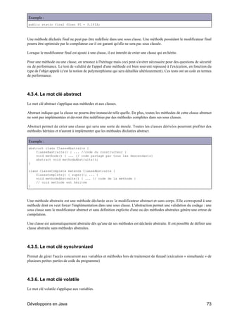 Exemple :
public static final float PI = 3.141f;



Une méthode déclarée final ne peut pas être redéfinie dans une sous classe. Une méthode possédant le modificateur final
pourra être optimisée par le compilateur car il est garanti qu'elle ne sera pas sous classée.

Lorsque le modificateur final est ajouté à une classe, il est interdit de créer une classe qui en hérite.

Pour une méthode ou une classe, on renonce à l'héritage mais ceci peut s'avérer nécessaire pour des questions de sécurité
ou de performance. Le test de validité de l'appel d'une méthode est bien souvent repoussé à l'exécution, en fonction du
type de l'objet appelé (c'est la notion de polymorphisme qui sera détaillée ultérieurement). Ces tests ont un coût en termes
de performance.




4.3.4. Le mot clé abstract

Le mot clé abstract s'applique aux méthodes et aux classes.

Abstract indique que la classe ne pourra être instanciée telle quelle. De plus, toutes les méthodes de cette classe abstract
ne sont pas implémentées et devront être redéfinies par des méthodes complètes dans ses sous classes.

Abstract permet de créer une classe qui sera une sorte de moule. Toutes les classes dérivées pourront profiter des
méthodes héritées et n'auront à implémenter que les méthodes déclarées abstract.

Exemple :
abstract class ClasseAbstraite {
    ClasseBastraite() { ... //code du constructeur }
    void methode() { ... // code partagé par tous les descendants}
    abstract void methodeAbstraite();
}

class ClasseComplete extends ClasseAbstraite {
    ClasseComplete() { super(); ... }
    void methodeAbstraite() { ... // code de la méthode }
    // void methode est héritée
}



Une méthode abstraite est une méthode déclarée avec le modificateur abstract et sans corps. Elle correspond à une
méthode dont on veut forcer l'implémentation dans une sous classe. L'abstraction permet une validation du codage : une
sous classe sans le modificateur abstract et sans définition explicite d'une ou des méthodes abstraites génère une erreur de
compilation.

Une classe est automatiquement abstraite dès qu'une de ses méthodes est déclarée abstraite. Il est possible de définir une
classe abstraite sans méthodes abstraites.




4.3.5. Le mot clé synchronized

Permet de gérer l'accès concurrent aux variables et méthodes lors de traitement de thread (exécution « simultanée » de
plusieurs petites parties de code du programme)




4.3.6. Le mot clé volatile

Le mot clé volatile s'applique aux variables.



Développons en Java                                                                                                     73
 