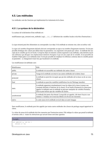 4.5. Les méthodes
Les méthodes sont des fonctions qui implémentent les traitements de la classe.




4.5.1. La syntaxe de la déclaration

La syntaxe de la déclaration d'une méthode est :

modificateurs type_retourné nom_méthode ( arg1, ... ) {... } // définition des variables locales et du bloc d'instructions }



Le type retourné peut être élémentaire ou correspondre à un objet. Si la méthode ne retourne rien, alors on utilise void.

Le type et le nombre d'arguments déclarés doivent correspondre au type et au nombre d'arguments transmis. Il n'est pas
possible d'indiquer des valeurs par défaut dans les paramètres. Les arguments sont passés par valeur : la méthode fait une
copie de la variable qui lui est locale. Lorsqu'un objet est transmis comme argument à une méthode, cette dernière reçoit
une référence qui désigne son emplacement mémoire d'origine et qui est une copie de la variable. Il est possible de
modifier l'objet grâce à ces méthodes mais il n'est pas possible de remplacer la référence contenue dans la variable passée
en paramètre : ce changement n'aura lieu que localement à la méthode.

Les modificateurs de méthodes sont :

Modificateur                         Rôle
public                               la méthode est accessible aux méthodes des autres classes
private                              l'usage de la méthode est réservé aux autres méthodes de la même classe
                                     la méthode ne peut être invoquée que par des méthodes de la classe ou de ses sous
protected
                                     classes
final                                la méthode ne peut être modifiée (redéfinition lors de l'héritage interdite)
                                     la méthode appartient simultanément à tous les objets de la classe (comme une
                                     constante déclarée à l'intérieur de la classe). Il est inutile d'instancier la classe pour
static
                                     appeler la méthode mais la méthode ne peut pas manipuler de variable d'instance.
                                     Elle ne peut utiliser que des variables de classes.
                                     la méthode fait partie d'un thread. Lorsqu'elle est appelée, elle barre l'accès à son
synchronized
                                     instance. L'instance est à nouveau libérée à la fin de son exécution.
native                               le code source de la méthode est écrit dans un autre langage


Sans modificateur, la méthode peut être appelée par toutes autres méthodes des classes du package auquel appartient la
classe.

La valeur de retour de la méthode doit être transmise par l'instruction return. Elle indique la valeur que prend la méthode
et termine celle ci : toutes les instructions qui suivent return sont donc ignorées.

 Exemple :
 int add(int a, int b) {
    return a + b;
 }




Développons en Java                                                                                                           75
 