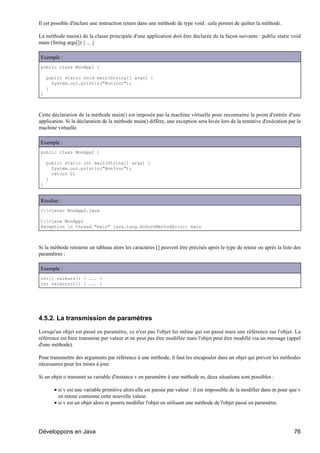 Il est possible d'inclure une instruction return dans une méthode de type void : cela permet de quitter la méthode.

La méthode main() de la classe principale d'une application doit être déclarée de la façon suivante : public static void
main (String args[]) { ... }

Exemple :
public class MonApp1 {

    public static void main(String[] args) {
      System.out.println("Bonjour");
    }
}



Cette déclaration de la méthode main() est imposée par la machine virtuelle pour reconnaitre le point d'entrée d'une
application. Si la déclaration de la méthode main() diffère, une exception sera levée lors de la tentative d'exécution par la
machine virtuelle.

Exemple :
public class MonApp2 {

    public static int main(String[] args) {
      System.out.println("Bonjour");
      return 0;
    }
}


Résultat :
C:>javac MonApp2.java

C:>java MonApp2
Exception in thread "main" java.lang.NoSuchMethodError: main



Si la méthode retourne un tableau alors les caractères [] peuvent être précisés après le type de retour ou après la liste des
paramètres :

Exemple :
int[] valeurs() { ... }
int valeurs()[] { ... }




4.5.2. La transmission de paramètres

Lorsqu'un objet est passé en paramètre, ce n'est pas l'objet lui même qui est passé mais une référence sur l'objet. La
référence est bien transmise par valeur et ne peut pas être modifiée mais l'objet peut être modifié via un message (appel
d'une méthode).

Pour transmettre des arguments par référence à une méthode, il faut les encapsuler dans un objet qui prévoit les méthodes
nécessaires pour les mises à jour.

Si un objet o transmet sa variable d'instance v en paramètre à une méthode m, deux situations sont possibles :

       • si v est une variable primitive alors elle est passée par valeur : il est impossible de la modifier dans m pour que v
         en retour contienne cette nouvelle valeur.
       • si v est un objet alors m pourra modifier l'objet en utilisant une méthode de l'objet passé en paramètre.




Développons en Java                                                                                                       76
 