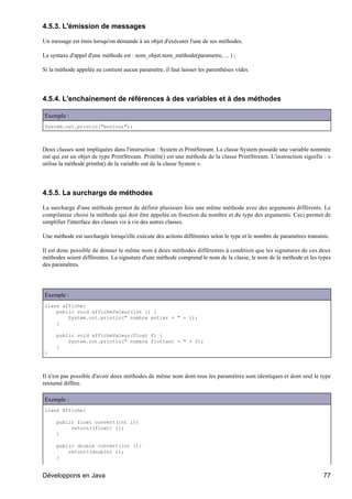 4.5.3. L'émission de messages

Un message est émis lorsqu'on demande à un objet d'exécuter l'une de ses méthodes.

La syntaxe d'appel d'une méthode est : nom_objet.nom_méthode(parametre, ... ) ;

Si la méthode appelée ne contient aucun paramètre, il faut laisser les parenthèses vides.




4.5.4. L'enchainement de références à des variables et à des méthodes

Exemple :
System.out.println("bonjour");



Deux classes sont impliquées dans l'instruction : System et PrintStream. La classe System possède une variable nommée
out qui est un objet de type PrintStream. Println() est une méthode de la classe PrintStream. L'instruction signifie : «
utilise la méthode println() de la variable out de la classe System ».




4.5.5. La surcharge de méthodes

La surcharge d'une méthode permet de définir plusieurs fois une même méthode avec des arguments différents. Le
compilateur choisi la méthode qui doit être appelée en fonction du nombre et du type des arguments. Ceci permet de
simplifier l'interface des classes vis à vis des autres classes.

Une méthode est surchargée lorsqu'elle exécute des actions différentes selon le type et le nombre de paramètres transmis.

Il est donc possible de donner le même nom à deux méthodes différentes à condition que les signatures de ces deux
méthodes soient différentes. La signature d'une méthode comprend le nom de la classe, le nom de la méthode et les types
des paramètres.




Exemple :
class affiche{
    public void afficheValeur(int i) {
        System.out.println(" nombre entier = " + i);
    }

     public void afficheValeur(float f) {
         System.out.println(" nombre flottant = " + f);
     }
}



Il n'est pas possible d'avoir deux méthodes de même nom dont tous les paramètres sont identiques et dont seul le type
retourné diffère.

Exemple :
class Affiche{

     public float convert(int i){
          return((float) i);
     }

     public double convert(int i){
         return((double) i);
     }


Développons en Java                                                                                                   77
 