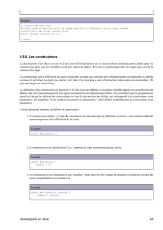}


Résultat :
C:>javac Affiche.java
Affiche.java:5: Methods can't be redefined with a different return type: double
convert(int) was float convert(int)
public double convert(int i){
        ^
1 error




4.5.6. Les constructeurs

La déclaration d'un objet est suivie d'une sorte d'initialisation par le moyen d'une méthode particulière appelée
constructeur pour que les variables aient une valeur de départ. Elle n'est systématiquement invoquée que lors de la
création d'un objet.

Le constructeur suit la définition des autres méthodes excepté que son nom doit obligatoirement correspondre à celui de
la classe et qu'il n'est pas typé, pas même void, donc il ne peut pas y avoir d'instruction return dans un constructeur. On
peut surcharger un constructeur.

La définition d'un constructeur est facultative. Si elle n'est pas définie, la machine virtuelle appelle un constructeur par
défaut vide créé automatiquement. Dès qu'un constructeur est explicitement défini, Java considère que le programmeur
prend en charge la création des constructeurs et que le mécanisme par défaut, qui correspond à un constructeur sans
paramètres, est supprimé. Si on souhaite maintenir ce mécanisme, il faut définir explicitement un constructeur sans
paramètres.

Il existe plusieurs manières de définir un constructeur :

      1. le constructeur simple : ce type de constructeur ne nécessite pas de définition explicite : son existence découle
         automatiquement de la définition de la classe.


          Exemple :
          public MaClasse() {}




      2. le constructeur avec initialisation fixe : il permet de créer un constructeur par défaut


          Exemple :
          public MaClasse() {
              nombre = 5;
          }


      3. le constructeur avec initialisation des variables : pour spécifier les valeurs de données à initialiser on peut les
         passer en paramètres au constructeur


          Exemple :
          public MaClasse(int valeur) {
               nombre = valeur;
          }




Développons en Java                                                                                                     78
 
