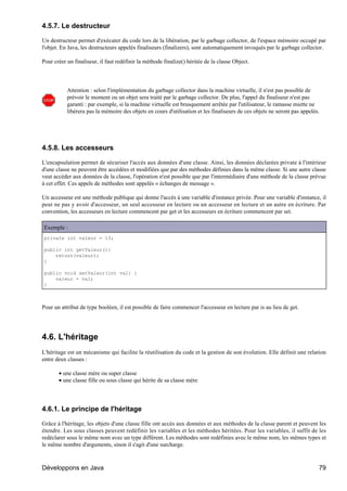 4.5.7. Le destructeur

Un destructeur permet d'exécuter du code lors de la libération, par le garbage collector, de l'espace mémoire occupé par
l'objet. En Java, les destructeurs appelés finaliseurs (finalizers), sont automatiquement invoqués par le garbage collector.

Pour créer un finaliseur, il faut redéfinir la méthode finalize() héritée de la classe Object.



           Attention : selon l'implémentation du garbage collector dans la machine virtuelle, il n'est pas possible de
           prévoir le moment ou un objet sera traité par le garbage collector. De plus, l'appel du finaliseur n'est pas
           garanti : par exemple, si la machine virtuelle est brusquement arrêtée par l'utilisateur, le ramasse miette ne
           libérera pas la mémoire des objets en cours d'utilisation et les finaliseurs de ces objets ne seront pas appelés.




4.5.8. Les accesseurs

L'encapsulation permet de sécuriser l'accès aux données d'une classe. Ainsi, les données déclarées private à l'intérieur
d'une classe ne peuvent être accédées et modifiées que par des méthodes définies dans la même classe. Si une autre classe
veut accéder aux données de la classe, l'opération n'est possible que par l'intermédiaire d'une méthode de la classe prévue
à cet effet. Ces appels de méthodes sont appelés « échanges de message ».

Un accesseur est une méthode publique qui donne l'accès à une variable d'instance privée. Pour une variable d'instance, il
peut ne pas y avoir d'accesseur, un seul accesseur en lecture ou un accesseur en lecture et un autre en écriture. Par
convention, les accesseurs en lecture commencent par get et les accesseurs en écriture commencent par set.

Exemple :
private int valeur = 13;

public int getValeur(){
    return(valeur);
}

public void setValeur(int val) {
    valeur = val;
}



Pour un attribut de type booléen, il est possible de faire commencer l'accesseur en lecture par is au lieu de get.




4.6. L'héritage
L'héritage est un mécanisme qui facilite la réutilisation du code et la gestion de son évolution. Elle définit une relation
entre deux classes :

       • une classe mère ou super classe
       • une classe fille ou sous classe qui hérite de sa classe mère




4.6.1. Le principe de l'héritage

Grâce à l'héritage, les objets d'une classe fille ont accès aux données et aux méthodes de la classe parent et peuvent les
étendre. Les sous classes peuvent redéfinir les variables et les méthodes héritées. Pour les variables, il suffit de les
redéclarer sous le même nom avec un type différent. Les méthodes sont redéfinies avec le même nom, les mêmes types et
le même nombre d'arguments, sinon il s'agit d'une surcharge.



Développons en Java                                                                                                        79
 