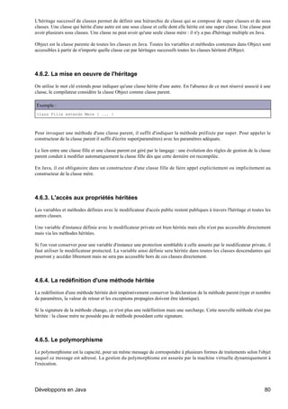 L'héritage successif de classes permet de définir une hiérarchie de classe qui se compose de super classes et de sous
classes. Une classe qui hérite d'une autre est une sous classe et celle dont elle hérite est une super classe. Une classe peut
avoir plusieurs sous classes. Une classe ne peut avoir qu'une seule classe mère : il n'y a pas d'héritage multiple en Java.

Object est la classe parente de toutes les classes en Java. Toutes les variables et méthodes contenues dans Object sont
accessibles à partir de n'importe quelle classe car par héritages successifs toutes les classes héritent d'Object.




4.6.2. La mise en oeuvre de l'héritage

On utilise le mot clé extends pour indiquer qu'une classe hérite d'une autre. En l'absence de ce mot réservé associé à une
classe, le compilateur considère la classe Object comme classe parent.

Exemple :
class Fille extends Mere { ... }



Pour invoquer une méthode d'une classe parent, il suffit d'indiquer la méthode préfixée par super. Pour appeler le
constructeur de la classe parent il suffit d'écrire super(paramètres) avec les paramètres adéquats.

Le lien entre une classe fille et une classe parent est géré par le langage : une évolution des règles de gestion de la classe
parent conduit à modifier automatiquement la classe fille dès que cette dernière est recompilée.

En Java, il est obligatoire dans un constructeur d'une classe fille de faire appel explicitement ou implicitement au
constructeur de la classe mère.




4.6.3. L'accès aux propriétés héritées

Les variables et méthodes définies avec le modificateur d'accès public restent publiques à travers l'héritage et toutes les
autres classes.

Une variable d'instance définie avec le modificateur private est bien héritée mais elle n'est pas accessible directement
mais via les méthodes héritées.

Si l'on veut conserver pour une variable d'instance une protection semblable à celle assurée par le modificateur private, il
faut utiliser le modificateur protected. La variable ainsi définie sera héritée dans toutes les classes descendantes qui
pourront y accéder librement mais ne sera pas accessible hors de ces classes directement.




4.6.4. La redéfinition d'une méthode héritée

La redéfinition d'une méthode héritée doit impérativement conserver la déclaration de la méthode parent (type et nombre
de paramètres, la valeur de retour et les exceptions propagées doivent être identique).

Si la signature de la méthode change, ce n'est plus une redéfinition mais une surcharge. Cette nouvelle méthode n'est pas
héritée : la classe mère ne possède pas de méthode possédant cette signature.




4.6.5. Le polymorphisme

Le polymorphisme est la capacité, pour un même message de correspondre à plusieurs formes de traitements selon l'objet
auquel ce message est adressé. La gestion du polymorphisme est assurée par la machine virtuelle dynamiquement à
l'exécution.




Développons en Java                                                                                                       80
 