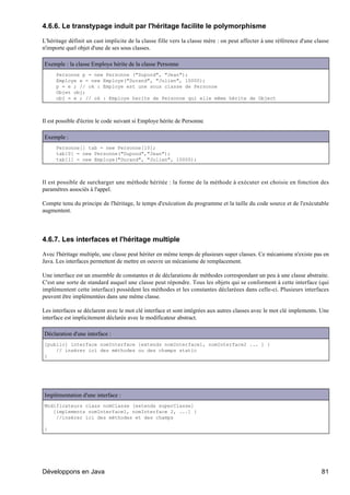 4.6.6. Le transtypage induit par l'héritage facilite le polymorphisme

L'héritage définit un cast implicite de la classe fille vers la classe mère : on peut affecter à une référence d'une classe
n'importe quel objet d'une de ses sous classes.

Exemple : la classe Employe hérite de la classe Personne
      Personne p = new Personne ("Dupond", "Jean");
      Employe e = new Employe("Durand", "Julien", 10000);
      p = e ; // ok : Employe est une sous classe de Personne
      Objet obj;
      obj = e ; // ok : Employe herite de Personne qui elle même hérite de Object



Il est possible d'écrire le code suivant si Employe hérite de Personne

Exemple :
      Personne[] tab = new Personne[10];
      tab[0] = new Personne("Dupond","Jean");
      tab[1] = new Employe("Durand", "Julien", 10000);



Il est possible de surcharger une méthode héritée : la forme de la méthode à exécuter est choisie en fonction des
paramètres associés à l'appel.

Compte tenu du principe de l'héritage, le temps d'exécution du programme et la taille du code source et de l'exécutable
augmentent.




4.6.7. Les interfaces et l'héritage multiple

Avec l'héritage multiple, une classe peut hériter en même temps de plusieurs super classes. Ce mécanisme n'existe pas en
Java. Les interfaces permettent de mettre en oeuvre un mécanisme de remplacement.

Une interface est un ensemble de constantes et de déclarations de méthodes correspondant un peu à une classe abstraite.
C'est une sorte de standard auquel une classe peut répondre. Tous les objets qui se conforment à cette interface (qui
implémentent cette interface) possèdent les méthodes et les constantes déclaréees dans celle-ci. Plusieurs interfaces
peuvent être implémentées dans une même classe.

Les interfaces se déclarent avec le mot clé interface et sont intégrées aux autres classes avec le mot clé implements. Une
interface est implicitement déclarée avec le modificateur abstract.

Déclaration d'une interface :
[public] interface nomInterface [extends nomInterface1, nomInterface2 ... ] {
    // insérer ici des méthodes ou des champs static
}




Implémentation d'une interface :
Modificateurs class nomClasse [extends superClasse]
   [implements nomInterface1, nomInterface 2, ...] {
    //insérer ici des méthodes et des champs

}




Développons en Java                                                                                                    81
 