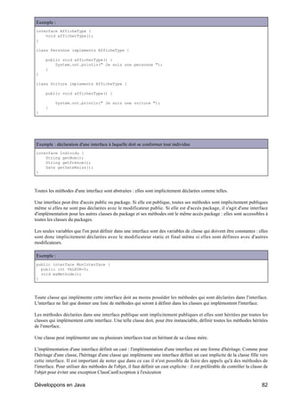 Exemple :
interface AfficheType {
    void afficherType();
}

class Personne implements AfficheType {

      public void afficherType() {
          System.out.println(" Je suis une personne ");
      }
}

class Voiture implements AfficheType {

      public void afficherType() {

           System.out.println(" Je suis une voiture ");
      }
}




Exemple : déclaration d'une interface à laquelle doit se conformer tout individus
interface Individu {
    String getNom();
    String getPrenom();
    Date getDateNaiss();
}



Toutes les méthodes d'une interface sont abstraites : elles sont implicitement déclarées comme telles.

Une interface peut être d'accès public ou package. Si elle est publique, toutes ses méthodes sont implicitement publiques
même si elles ne sont pas déclarées avec le modificateur public. Si elle est d'accès package, il s'agit d'une interface
d'implémentation pour les autres classes du package et ses méthodes ont le même accès package : elles sont accessibles à
toutes les classes du packages.

Les seules variables que l'on peut définir dans une interface sont des variables de classe qui doivent être constantes : elles
sont donc implicitement déclarées avec le modificateur static et final même si elles sont définies avec d'autres
modificateurs.

Exemple :
public interface MonInterface {
  public int VALEUR=0;
  void maMethode();
}



Toute classe qui implémente cette interface doit au moins posséder les méthodes qui sont déclarées dans l'interface.
L'interface ne fait que donner une liste de méthodes qui seront à définir dans les classes qui implémentent l'interface.

Les méthodes déclarées dans une interface publique sont implicitement publiques et elles sont héritées par toutes les
classes qui implémentent cette interface. Une telle classe doit, pour être instanciable, définir toutes les méthodes héritées
de l'interface.

Une classe peut implémenter une ou plusieurs interfaces tout en héritant de sa classe mère.

L'implémentation d'une interface définit un cast : l'implémentation d'une interface est une forme d'héritage. Comme pour
l'héritage d'une classe, l'héritage d'une classe qui implémente une interface définit un cast implicite de la classe fille vers
cette interface. Il est important de noter que dans ce cas il n'est possible de faire des appels qu'à des méthodes de
l'interface. Pour utiliser des méthodes de l'objet, il faut définir un cast explicite : il est préférable de contrôler la classe de
l'objet pour éviter une exception ClassCastException à l'exécution

Développons en Java                                                                                                            82
 