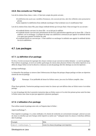 4.6.8. Des conseils sur l'héritage

Lors de la création d'une classe « mère » il faut tenir compte des points suivants :

       • la définition des accès aux variables d'instances, très souvent privées, doit être réfléchie entre protected et
         private
       • pour empêcher la redéfinition d'une méthode (surcharge) il faut la déclarer avec le modificateur final

Lors de la création d'une classe fille, pour chaque méthode héritée qui n'est pas final, il faut envisager les cas suivants :

       • la méthode héritée convient à la classe fille : on ne doit pas la redéfinir
       • la méthode héritée convient mais partiellement du fait de la spécialisation apportée par la classe fille : il faut la
         redéfinir voir la surcharger. La plupart du temps une redéfinition commencera par appeler la méthode héritée
         (via super) pour garantir l'évolution du code
       • la méthode héritée ne convient pas : il faut redéfinir ou surcharger la méthode sans appeler la méthode héritée
         lors de la redéfinition.




4.7. Les packages


4.7.1. La définition d'un package

En Java, il existe un moyen de regrouper des classes voisines ou qui couvrent un même domaine : ce sont les packages.
Pour réaliser un package, on écrit un nombre quelconque de classes dans plusieurs fichiers d'un même répertoire et au
début de chaque fichier on met la directive ci dessous ou nom-du-package doit être identique au nom du répertoire :

package nomPackage;

La hiérarchie d'un package se retrouve dans l'arborescence du disque dur puisque chaque package est dans un répertoire
nommé du nom du package.


                 Remarque : Il est préférable de laisser les fichiers source .java avec les fichiers compilés .class



D'une façon générale, l'instruction package associe toutes les classes qui sont définies dans un fichier source à un même
package.

Le mot clé package doit être la première instruction dans un fichier source et il ne doit être présent qu'une seule fois dans
le fichier source (une classe ne peut pas appartenir à plusieurs packages).




4.7.2. L'utilisation d'un package

Pour utiliser ensuite le package ainsi créé, on l'importe dans le fichier :

import nomPackage.*;

Pour importer un package, il y a deux méthodes si le chemin de recherche est correctement renseigné : préciser un nom
de classe ou interface qui sera l'unique entité importé ou mettre une * indiquant toutes les classes et interfaces définies
dans le package.

Exemple                                            Rôle
import nomPackage.*;                               toutes les classes du package sont importées

Développons en Java                                                                                                         83
 