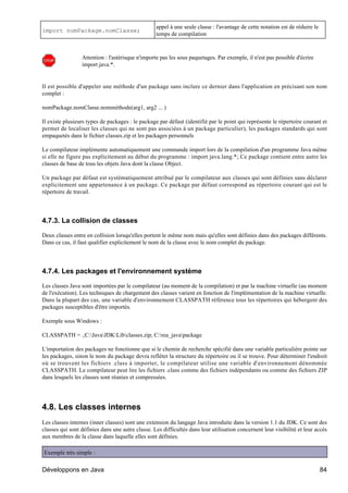 appel à une seule classe : l'avantage de cette notation est de réduire le
import nomPackage.nomClasse;
                                                  temps de compilation



                 Attention : l'astérisque n'importe pas les sous paquetages. Par exemple, il n'est pas possible d'écrire
                 import java.*.


Il est possible d'appeler une méthode d'un package sans inclure ce dernier dans l'application en précisant son nom
complet :

nomPackage.nomClasse.nomméthode(arg1, arg2 ... )

Il existe plusieurs types de packages : le package par défaut (identifié par le point qui représente le répertoire courant et
permet de localiser les classes qui ne sont pas associées à un package particulier), les packages standards qui sont
empaquetés dans le fichier classes.zip et les packages personnels

Le compilateur implémente automatiquement une commande import lors de la compilation d'un programme Java même
si elle ne figure pas explicitement au début du programme : import java.lang.*; Ce package contient entre autre les
classes de base de tous les objets Java dont la classe Object.

Un package par défaut est systématiquement attribué par le compilateur aux classes qui sont définies sans déclarer
explicitement une appartenance à un package. Ce package par défaut correspond au répertoire courant qui est le
répertoire de travail.




4.7.3. La collision de classes

Deux classes entre en collision lorsqu'elles portent le même nom mais qu'elles sont définies dans des packages différents.
Dans ce cas, il faut qualifier explicitement le nom de la classe avec le nom complet du package.




4.7.4. Les packages et l'environnement système

Les classes Java sont importées par le compilateur (au moment de la compilation) et par la machine virtuelle (au moment
de l'exécution). Les techniques de chargement des classes varient en fonction de l'implémentation de la machine virtuelle.
Dans la plupart des cas, une variable d'environnement CLASSPATH référence tous les répertoires qui hébergent des
packages susceptibles d'être importés.

Exemple sous Windows :

CLASSPATH = .;C:JavaJDKLibclasses.zip; C:rea_javapackage

L'importation des packages ne fonctionne que si le chemin de recherche spécifié dans une variable particulière pointe sur
les packages, sinon le nom du package devra refléter la structure du répertoire ou il se trouve. Pour déterminer l'endroit
où se trouvent les fichiers .class à importer, le compilateur utilise une variable d'environnement dénommée
CLASSPATH. Le compilateur peut lire les fichiers .class comme des fichiers indépendants ou comme des fichiers ZIP
dans lesquels les classes sont réunies et compressées.




4.8. Les classes internes
Les classes internes (inner classes) sont une extension du langage Java introduite dans la version 1.1 du JDK. Ce sont des
classes qui sont définies dans une autre classe. Les difficultés dans leur utilisation concernent leur visibilité et leur accès
aux membres de la classe dans laquelle elles sont définies.

Exemple très simple :

Développons en Java                                                                                                           84
 