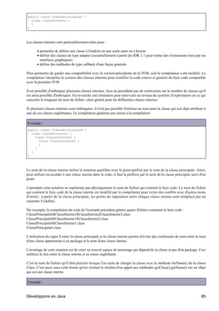 public class ClassePrincipale1 {
  class ClasseInterne {
  }
}



Les classes internes sont particulièrement utiles pour :

       • permettre de définir une classe à l'endroit ou une seule autre en a besoin
       • définir des classes de type adapter (essentiellement à partir du JDK 1.1 pour traiter des événements émis par les
         interfaces graphiques)
       • définir des méthodes de type callback d'une façon générale

Pour permettre de garder une compatibilité avec la version précédente de la JVM, seul le compilateur a été modifié. Le
compilateur interprète la syntaxe des classes internes pour modifier le code source et générer du byte code compatible
avec la première JVM.

Il est possible d'imbriquer plusieurs classes internes. Java ne possèdent pas de restrictions sur le nombre de classes qu'il
est ainsi possible d'imbriquer. En revanche une limitation peut intervenir au niveau du système d'exploitation en ce qui
concerne la longueur du nom du fichier .class généré pour les différentes classes internes.

Si plusieurs classes internes sont imbriquées, il n'est pas possible d'utiliser un nom pour la classe qui soit déjà attribuée à
une de ces classes englobantes. Le compilateur génèrera une erreur à la compilation.

Exemple :
public class ClassePrincipale6 {
  class ClasseInterne1 {
    class ClasseInterne2 {
      class ClasseInterne3 {
      }
    }
  }
}



Le nom de la classe interne utilise la notation qualifiée avec le point préfixé par le nom de la classe principale. Ainsi,
pour utiliser ou accéder à une classe interne dans le code, il faut la préfixer par le nom de la classe principale suivi d'un
point.

Cependant cette notation ne représente pas physiquement le nom du fichier qui contient le byte code. Le nom du fichier
qui contient le byte code de la classe interne est modifié par le compilateur pour éviter des conflits avec d'autres noms
d'entité : à partir de la classe principale, les points de séparation entre chaque classe interne sont remplacé par un
caractère $ (dollar).

Par exemple, la compilation du code de l'exemple précédent génère quatre fichiers contenant le byte code :
ClassePrincipale6$ClasseInterne1$ClasseInterne2ClasseInterne3.class
ClassePrincipale6$ClasseInterne1$ClasseInterne2.class
ClassePrincipale6$ClasseInterne1.class
ClassePrincipale6.class

L'utilisation du signe $ entre la classe principale et la classe interne permet d'éviter des confusions de nom entre le nom
d'une classe appartenant à un package et le nom d'une classe interne.

L'avantage de cette notation est de créer un nouvel espace de nommage qui dépend de la classe et pas d'un package. Ceci
renforce le lien entre la classe interne et sa classe englobante.

C'est le nom du fichier qu'il faut préciser lorsque l'on tente de charger la classe avec la méthode forName() de la classe
Class. C'est aussi sous cette forme qu'est restitué le résultat d'un appel aux méthodes getClass().getName() sur un objet
qui est une classe interne.

Exemple :


Développons en Java                                                                                                        85
 
