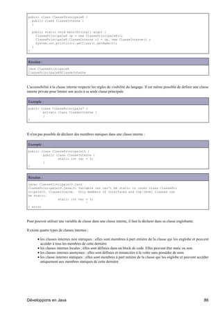 public class ClassePrincipale8 {
  public class ClasseInterne {
  }

    public static void main(String[] args) {
      ClassePrincipale8 cp = new ClassePrincipale8();
      ClassePrincipale8.ClasseInterne ci = cp. new ClasseInterne() ;
      System.out.println(ci.getClass().getName());
    }
}


Résultat :
java ClassePrincipale8
ClassePrincipale8$ClasseInterne



L'accessibilité à la classe interne respecte les règles de visibilité du langage. Il est même possible de définir une classe
interne private pour limiter son accès à sa seule classe principale.

Exemple :
public class ClassePrincipale7 {
        private class ClasseInterne {
        }
}



Il n'est pas possible de déclarer des membres statiques dans une classe interne :

Exemple :
public class ClassePrincipale10 {
        public class ClasseInterne {
                static int var = 3;
        }
}


Résultat :
javac ClassePrincipale10.java
ClassePrincipale10.java:3: Variable var can't be static in inner class ClassePri
ncipale10. ClasseInterne. Only members of interfaces and top-level classes can
be static.
                static int var = 3;
                               ^
1 error



Pour pouvoir utiliser une variable de classe dans une classe interne, il faut la déclarer dans sa classe englobante.

Il existe quatre types de classes internes :

       • les classes internes non statiques : elles sont membres à part entière de la classe qui les englobe et peuvent
         accéder à tous les membres de cette dernière
       • les classes internes locales : elles sont définies dans un block de code. Elles peuvent être static ou non.
       • les classes internes anonymes : elles sont définies et instanciées à la volée sans posséder de nom
       • les classe internes statiques : elles sont membres à part entière de la classe qui les englobe et peuvent accéder
         uniquement aux membres statiques de cette dernière




Développons en Java                                                                                                     86
 