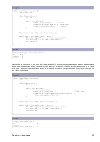 Exemple :
public class ClassePrincipale17 {
        int valeur = 5;

             class ClasseInterne {
                     int var = 3;

                     public void affiche() {
                             System.out.println("var      = "+var);
                             System.out.println("this.var = "+this.var);
                             System.out.println("valeur   = "+valeur);
                     }
             }

             ClasseInterne ci = this. new ClasseInterne();

             public static void main(String[] args) {
                     ClassePrincipale17 cp = new ClassePrincipale17();
                     ClasseInterne ci = cp. new ClasseInterne();
                     ci.affiche();
             }
}


Résultat :
C:testinterne>java ClassePrincipale17
var      = 3
this.var = 3
valeur   = 5



La situation se complique un peu plus, si la classe principale et la classe interne possède tous les deux un membre de
même nom. Dans ce cas, il faut utiliser la version qualifiée du mot clé this pour accéder au membre de la classe
principale. La qualification se fait avec le nom de la classe principale ou plus généralement avec le nom qualifié d'une
des classes englobantes.

Exemple :
public class ClassePrincipale18 {
        int var = 5;

             class ClasseInterne {
                     int var = 3;

                     public void affiche() {
                             System.out.println("var                                      = "+var);
                             System.out.println("this.var                                 = "+this.var);
                             System.out.println("ClassePrincipale18.this.var              = "
                               +ClassePrincipale18.this.var);
                     }
             }

             ClasseInterne ci = this. new ClasseInterne();

             public static void main(String[] args) {
                     ClassePrincipale18 cp = new ClassePrincipale18();
                     ClasseInterne ci = cp. new ClasseInterne();
                     ci.affiche();
             }
}


Résultat :
C:>java ClassePrincipale18
var                                 = 3
this.var                            = 3
ClassePrincipale18.this.var         = 5




Développons en Java                                                                                                 88
 