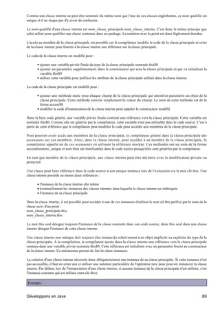 Comme une classe interne ne peut être nommée du même nom que l'une de ces classes englobantes, ce nom qualifié est
unique et il ne risque pas d'y avoir de confusion.

Le nom qualifié d'une classe interne est nom_classe_principale.nom_classe_interne. C'est donc le même principe que
celui utilisé pour qualifier une classe contenue dans un package. La notation avec le point est donc légèrement étendue.

L'accès au membre de la classe principale est possible car le compilateur modifie le code de la classe principale et celui
de la classe interne pour fournir à la classe interne une référence sur la classe principale.

Le code de la classe interne est modifié pour :

       • ajouter une variable privée finale du type de la classe principale nommée this$0
       • ajouter un paramètre supplémentaire dans le constructeur qui sera la classe principale et qui va initialiser la
         variable this$0
       • utiliser cette variable pour préfixer les attributs de la classe principale utilisés dans la classe interne.

La code de la classe principale est modifié pour :

       • ajouter une méthode static pour chaque champ de la classe principale qui attend en paramètre un objet de la
         classe principale. Cette méthode renvoie simplement la valeur du champ. Le nom de cette méthode est de la
         forme access$0
       • modifier le code d'instanciation de la classe interne pour appeler le constructeur modifié

Dans le byte code généré, une variable privée finale contient une référence vers la classe principale. Cette variable est
nommée this$0. Comme elle est générée par le compilateur, cette variable n'est pas utilisable dans le code source. C'est à
partir de cette référence que le compilateur peut modifier le code pour accéder aux membres de la classe principale.

Pour pouvoir avoir accès aux membres de la classe principale, le compilateur génère dans la classe principale des
accesseurs sur ces membres. Ainsi, dans la classe interne, pour accéder à un membre de la classe principale, le
compilateur appelle un de ces accesseurs en utilisant la référence stockée. Ces méthodes ont un nom de la forme
access$numero_unique et sont bien sûr inutilisables dans le code source puisqu'elles sont générées par le compilateur.

En tant que membre de la classe principale, une classe interne peut être déclarée avec le modificateur private ou
protected.

Une classe peut faire référence dans le code source à son unique instance lors de l'exécution via le mot clé this. Une
classe interne possède au moins deux références :

       • l'instance de la classe interne elle même
       • éventuellement les instances des classes internes dans laquelle la classe interne est imbriquée
       • l'instance de sa classe principale

Dans la classe interne, il est possible pour accéder à une de ces instances d'utiliser le mot clé this préfixé par le nom de la
classe suivi d'un point :
nom_classe_principale.this
nom_classe_interne.this

Le mot this seul désigne toujours l'instance de la classe courante dans son code source, donc this seul dans une classe
interne désigne l'instance de cette classe interne.

Une classe interne non statique doit toujours être instanciée relativement à un objet implicite ou explicite du type de la
classe principale. A la compilation, le compilateur ajoute dans la classe interne une référence vers la classe principale
contenu dans une variable privée nommée this$0. Cette référence est initialisée avec un paramètre fourni au constructeur
de la classe interne. Ce mécanisme permet de lier les deux instances.

La création d'une classe interne nécessite donc obligatoirement une instance de sa classe principale. Si cette instance n'est
pas accessible, il faut en créer une et utiliser une notation particulière de l'opérateur new pour pouvoir instancier la classe
interne. Par défaut, lors de l'instanciation d'une classe interne, si aucune instance de la classe principale n'est utilisée, c'est
l'instance courante qui est utilisée (mot clé this).

Exemple :


Développons en Java                                                                                                            89
 