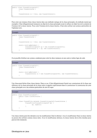 public class ClassePrincipale14 {
        class ClasseInterne {
        }

           ClasseInterne ci = this. new ClasseInterne();
}



Pour créer une instance d'une classe interne dans une méthode statique de la classe principale, (la méthode main() par
exemple), il faut obligatoirement instancier un objet de la classe principale avant et utiliser cet objet lors de la création de
l'instance de la classe interne. Pour créer l'instance de la classe interne, il faut alors utiliser une syntaxe particulière de
l'opérateur new.

Exemple :
public class ClassePrincipale15 {
        class ClasseInterne {
        }

           ClasseInterne ci = this. new ClasseInterne();

           static void maMethode() {
                   ClassePrincipale15 cp = new ClassePrincipale15();
                   ClasseInterne ci = cp. new ClasseInterne();
           }
}



Il est possible d'utiliser une syntaxe condensée pour créer les deux instances en une seule et même ligne de code.

Exemple :
public class ClassePrincipale19 {
        class ClasseInterne {
        }

           static void maMethode() {
                   ClasseInterne ci = new ClassePrincipale19(). new ClasseInterne();
           }
}



Une classe peut hériter d'une classe interne. Dans ce cas, il faut obligatoirement fournir aux constructeurs de la classe une
référence sur la classe principale de la classe mère et appeler explicitement dans le constructeur le constructeur de cette
classe principale avec une notation particulière du mot clé super

Exemple :
public class ClassePrincipale9 {
        public class ClasseInterne {
        }

           class ClasseFille extends ClassePrincipale9.ClasseInterne {
                   ClasseFille(ClassePrincipale9 cp) {
                           cp. super();
                   }
           }
}



Une classe interne peut être déclarée avec les modificateurs final et abstract. Avec le modificateur final, la classe interne
ne pourra être utilisée comme classe mère. Avec le modificateur abstract, la classe interne devra être étendue pour
pouvoir être instanciée.




Développons en Java                                                                                                         90
 