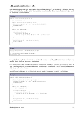 4.8.2. Les classes internes locales

Ces classes internes locales (local inner-classes) sont définies à l'intérieure d'une méthode ou d'un bloc de code. Ces
classes ne sont utilisables que dans le bloc de code où elles sont définies. Les classes internes locales ont toujours accès
aux membres de la classe englobante.

Exemple :
public class ClassePrincipale21 {
   int varInstance = 1;

      public static void main(String args[]) {
        ClassePrincipale21 cp = new ClassePrincipale21();
        cp.maMethode();
      }

      public void maMethode() {

          class ClasseInterne {
            public void affiche() {
              System.out.println("varInstance = " + varInstance);
            }
          }

          ClasseInterne ci = new ClasseInterne();
          ci.affiche();
      }
  }


Résultat :
C:testinterne>javac ClassePrincipale21.java

C:testinterne>java ClassePrincipale21
varInstance = 1



Leur particularité, en plus d'avoir un accès aux membres de la classe principale, est d'avoir aussi un accès à certaines
variables locales du bloc ou est définie la classe interne.

Ces variables définies dans la méthode (variables ou paramètres de la méthode) sont celles qui le sont avec le mot clé
final. Ces variables doivent être initialisées avant leur utilisation par la classe interne. Celles ci sont utilisables n'importe
où dans le code de la classe interne.

Le modificateur final désigne une variable dont la valeur ne peut être changée une fois qu'elle a été initialisée.

Exemple :
public class ClassePrincipale12 {

      public static void main(String args[]) {
        ClassePrincipale12 cp = new ClassePrincipale12();
        cp.maMethode();
      }

      public void maMethode() {
           int varLocale = 3;

          class ClasseInterne {
            public void affiche() {
              System.out.println("varLocale = " + varLocale);
            }
          }

          ClasseInterne ci = new ClasseInterne();
          ci.affiche();
      }
  }



Développons en Java                                                                                                          91
 