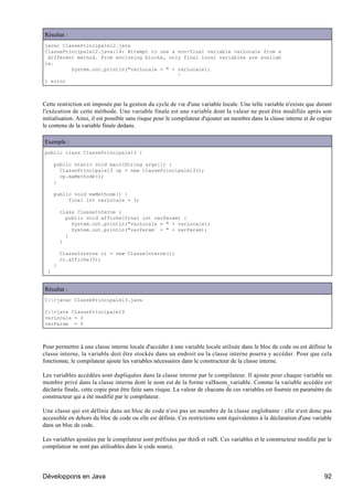 Résultat :
javac ClassePrincipale12.java
ClassePrincipale12.java:14: Attempt to use a non-final variable varLocale from a
 different method. From enclosing blocks, only final local variables are availab
le.
         System.out.println("varLocale = " + varLocale);
                                             ^
1 error



Cette restriction est imposée par la gestion du cycle de vie d'une variable locale. Une telle variable n'existe que durant
l'exécution de cette méthode. Une variable finale est une variable dont la valeur ne peut être modifiée après son
initialisation. Ainsi, il est possible sans risque pour le compilateur d'ajouter un membre dans la classe interne et de copier
le contenu de la variable finale dedans.

Exemple :
public class ClassePrincipale13 {

      public static void main(String args[]) {
        ClassePrincipale13 cp = new ClassePrincipale13();
        cp.maMethode();
      }

      public void maMethode() {
           final int varLocale = 3;

          class ClasseInterne {
            public void affiche(final int varParam) {
              System.out.println("varLocale = " + varLocale);
              System.out.println("varParam = " + varParam);
            }
          }

          ClasseInterne ci = new ClasseInterne();
          ci.affiche(5);
      }
  }


Résultat :
C:>javac ClassePrincipale13.java

C:>java ClassePrincipale13
varLocale = 3
varParam = 5



Pour permettre à une classe interne locale d'accéder à une variable locale utilisée dans le bloc de code ou est définie la
classe interne, la variable doit être stockée dans un endroit ou la classe interne pourra y accéder. Pour que cela
fonctionne, le compilateur ajoute les variables nécessaires dans le constructeur de la classe interne.

Les variables accédées sont dupliquées dans la classe interne par le compilateur. Il ajoute pour chaque variable un
membre privé dans la classe interne dont le nom est de la forme val$nom_variable. Comme la variable accédée est
déclarée finale, cette copie peut être faite sans risque. La valeur de chacune de ces variables est fournie en paramètre du
constructeur qui a été modifié par le compilateur.

Une classe qui est définie dans un bloc de code n'est pas un membre de la classe englobante : elle n'est donc pas
accessible en dehors du bloc de code ou elle est définie. Ces restrictions sont équivalentes à la déclaration d'une variable
dans un bloc de code.

Les variables ajoutées par le compilateur sont préfixées par this$ et val$. Ces variables et le constructeur modifié par le
compilateur ne sont pas utilisables dans le code source.




Développons en Java                                                                                                       92
 