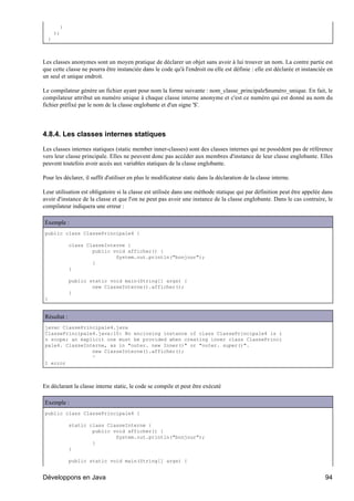 }
      );
  }



Les classes anonymes sont un moyen pratique de déclarer un objet sans avoir à lui trouver un nom. La contre partie est
que cette classe ne pourra être instanciée dans le code qu'à l'endroit ou elle est définie : elle est déclarée et instanciée en
un seul et unique endroit.

Le compilateur génère un fichier ayant pour nom la forme suivante : nom_classe_principale$numéro_unique. En fait, le
compilateur attribut un numéro unique à chaque classe interne anonyme et c'est ce numéro qui est donné au nom du
fichier préfixé par le nom de la classe englobante et d'un signe '$'.




4.8.4. Les classes internes statiques

Les classes internes statiques (static member inner-classes) sont des classes internes qui ne possèdent pas de référence
vers leur classe principale. Elles ne peuvent donc pas accéder aux membres d'instance de leur classe englobante. Elles
peuvent toutefois avoir accès aux variables statiques de la classe englobante.

Pour les déclarer, il suffit d'utiliser en plus le modificateur static dans la déclaration de la classe interne.

Leur utilisation est obligatoire si la classe est utilisée dans une méthode statique qui par définition peut être appelée dans
avoir d'instance de la classe et que l'on ne peut pas avoir une instance de la classe englobante. Dans le cas contraire, le
compilateur indiquera une erreur :

Exemple :
public class ClassePrincipale4 {

             class ClasseInterne {
                     public void afficher() {
                             System.out.println("bonjour");
                     }
             }

             public static void main(String[] args) {
                     new ClasseInterne().afficher();
             }
}


Résultat :
javac ClassePrincipale4.java
ClassePrincipale4.java:10: No enclosing instance of class ClassePrincipale4 is i
n scope; an explicit one must be provided when creating inner class ClassePrinci
pale4. ClasseInterne, as in "outer. new Inner()" or "outer. super()".
                new ClasseInterne().afficher();
                ^
1 error



En déclarant la classe interne static, le code se compile et peut être exécuté

Exemple :
public class ClassePrincipale4 {

             static class ClasseInterne {
                     public void afficher() {
                             System.out.println("bonjour");
                     }
             }

             public static void main(String[] args) {


Développons en Java                                                                                                        94
 