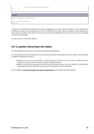 new ClasseInterne().afficher();
             }
}


Résultat :
javac ClassePrincipale4.java

java ClassePrincipale4
bonjour



Comme elle ne possède pas de référence sur sa classe englobante, une classe interne statique est en fait traduite par le
compilateur comme une classe principale. En fait, il est difficile de les mettre dans une catégorie (classe principale ou
classe interne) car dans le code source c'est une classe interne (classe définie dans une autre) et dans le byte code généré
c'est une classe principale.

Ce type de classe n'est pas très employé.




4.9. La gestion dynamique des objets
Tout objet appartient à une classe et Java sait la reconnaitre dynamiquement.

Java fournit dans son API un ensemble de classes qui permettent d'agir dynamiquement sur des classes. Cette technique
est appelée introspection et permet :

       • de décrire une classe ou une interface : obtenir son nom, sa classe mère, la liste de ses méthodes, de ses
         variables de classe, de ses constructeurs et de ses variables d'instances
       • d'agir sur une classe en envoyant, à un objet Class des messages comme à tout autre objet. Par exemple, créer
         dynamiquement à partir d'un objet Class une nouvelle instance de la classe représentée

Voir le chapitre «La gestion dynamique des objets et l'introspection» pour obtenir plus d'informations.




Développons en Java                                                                                                     95
 