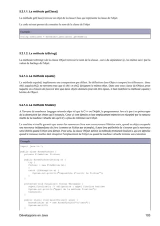 5.2.1.1. La méthode getClass()

La méthode getClass() renvoie un objet de la classe Class qui représente la classe de l'objet.

Le code suivant permet de connaitre le nom de la classe de l'objet

Exemple :
String nomClasse = monObject.getClass().getName();




5.2.1.2. La méthode toString()

La méthode toString() de la classe Object renvoie le nom de la classe , suivi du séparateur @, lui même suivi par la
valeur de hachage de l'objet.



5.2.1.3. La méthode equals()

La méthode equals() implémente une comparaison par défaut. Sa définition dans Object compare les références : donc
obj1.equals(obj2) ne renverra true que si obj1 et obj2 désignent le même objet. Dans une sous classe de Object, pour
laquelle on a besoin de pouvoir dire que deux objets distincts peuvent être égaux, il faut redéfinir la méthode equals()
héritée de Object.



5.2.1.4. La méthode finalize()

A l'inverse de nombreux langages orientés objet tel que le C++ ou Delphi, le programmeur Java n'a pas à se préoccuper
de la destruction des objets qu'il instancie. Ceux-ci sont détruits et leur emplacement mémoire est récupéré par le ramasse
miette de la machine virtuelle dès qu'il n'y a plus de référence sur l'objet.

La machine virtuelle garantit que toutes les ressources Java sont correctement libérées mais, quand un objet encapsule
une ressource indépendante de Java (comme un fichier par exemple), il peut être préférable de s'assurer que la ressource
sera libérée quand l'objet sera détruit. Pour cela, la classe Object définit la méthode protected finalize(), qui est appelée
quand le ramasse miettes doit récupérer l'emplacement de l'objet ou quand la machine virtuelle termine son exécution

Exemple :
import java.io.*;

public class AccesFichier {
   private FileWriter fichier;

    public AccesFichier(String s) {
       try {
       fichier = new FileWriter(s);
       }
       catch (IOException e) {
          System.out.println("Impossible d'ouvrir le fichier");
       }
    }

    protected void finalize() throws Throwable {
       super.finalize(); // obligatoire : appel finalize heritee
       System.out.println("Appel de la méthode finalize");
       termine();
    }

    public static void main(String[] args) {
       AccesFichier af = new AccesFichier("c:test");
       System.exit(0);
    }


Développons en Java                                                                                                     103
 