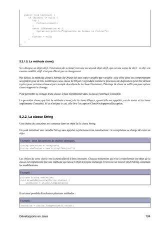 public void termine() {
       if (fichier != null) {
          try {
             fichier.close();
          }
          catch (IOException e) {
             System.out.println("Impossible de fermer le fichier");
          }
          fichier = null;
       }
    }
}




5.2.1.5. La méthode clone()

Si x désigne un objet obj1, l'exécution de x.clone() renvoie un second objet obj2, qui est une copie de obj1 : si obj1 est
ensuite modifié, obj2 n'est pas affecté par ce changement.

Par défaut, la méthode clone(), héritée de Object fait une copie variable par variable : elle offre donc un comportement
acceptable pour de très nombreuses sous classe de Object. Cependant comme le processus de duplication peut être délicat
à gérer pour certaines classes (par exemple des objets de la classe Container), l'héritage de clone ne suffit pas pour qu'une
classe supporte le clonage.

Pour permettre le clonage d'une classe, il faut implémenter dans la classe l'interface Cloneable.

La première chose que fait la méthode clone() de la classe Object, quand elle est appelée, est de tester si la classe
implémente Cloneable. Si ce n'est pas le cas, elle lève l'exception CloneNotSupportedException.




5.2.2. La classe String

Une chaîne de caractères est contenue dans un objet de la classe String

On peut initialiser une variable String sans appeler explicitement un constructeur : le compilateur se charge de créer un
objet.

Exemple : deux déclarations de chaines identiques.
String uneChaine = "bonjour";
String uneChaine = new String("bonjour");



Les objets de cette classe ont la particularité d'être constants. Chaque traitement qui vise à transformer un objet de la
classe est implémenté par une méthode qui laisse l'objet d'origine inchangé et renvoie un nouvel objet String contenant
les modifications.

Exemple :
private String uneChaine;
void miseEnMajuscule(String chaine) {
    uneChaine = chaine.toUpperCase()



Il est ainsi possible d'enchainer plusieurs méthodes :

Exemple :
uneChaine = chaine.toUpperCase().trim();



Développons en Java                                                                                                     104
 
