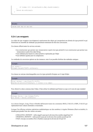 if (index <=0 ) sb.setCharAt(i,lMaj.charAt(index));
         }
         return sb.toString();
    }
}




Résultat :
CHAINE AVEC MAJ ET DES MIN




5.2.4. Les wrappers

Les objet de type wrappers (enveloppeurs) représentent des objets qui encapsulent une donnée de type primitif et qui
fournissent un ensemble de méthodes qui permettent notamment de faire des conversions.

Ces classes offrent toutes les services suivants :

        • un constructeur qui permet une instanciation à partir du type primitif et un constructeur qui permet une
          instanciation à partir d'un objet String
        • une méthode pour fournir la valeur primitive représentée par l'objet
        • une méthode equals() pour la comparaison.

Les méthodes de conversion opèrent sur des instances, mais il est possible d'utiliser des méthodes statiques.

Exemple :
int valeur =
Integer.valueOf("999").intValue();



Ces classes ne sont pas interchangeables avec les types primitifs d'origine car il s'agit d'objet.

Exemple :
Float objetpi = new Float("3.1415");
System.out.println(5*objetpi); // erreur à la compil



Pour obtenir la valeur contenue dans l'objet, il faut utiliser la méthode typeValue() ou type est le nom du type standard

Exemple :
Integer Entier = new Integer("10");
int entier = Entier.intValue();



Les classes Integer, Long, Float et Double définissent toutes les constantes MAX_VALUE et MIN_VALUE qui
représentent leurs valeurs minimales et maximales.

Lorsque l'on effectue certaines opérations mathématiques sur des nombres à virgules flottantes (float ou double), le
résultat peut prendre l'une des valeurs suivantes :

        • NEGATIVE_INFINITY : infini négatif causé par la division d'un nombre négatif par 0.0
        • POSITIVE_INFINITY : infini positif causé par la division d'un nombre positif par 0.0
        • NaN: n'est pas un nombre (Not a Number) causé par la division de 0.0 par 0.0



Développons en Java                                                                                                    107
 