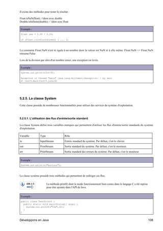 Il existe des méthodes pour tester le résultat :

Float.isNaN(float); //idem avec double
Double.isInfinite(double); // idem avec float

Exemple :
float res = 5.0f / 0.0f;

if (Float.isInfinite(res)) { ... };



La constante Float.NaN n'est ni égale à un nombre dont la valeur est NaN ni à elle même. Float.NaN == Float.NaN
retourne False

Lors de la division par zéro d'un nombre entier, une exception est levée.

Exemple :
System.out.println(10/0);

Exception in thread "main" java.lang.ArithmeticException: / by zero
at test9.main(test9.java:6)




5.2.5. La classe System

Cette classe possède de nombreuses fonctionnalités pour utiliser des services du système d'exploitation.



5.2.5.1. L'utilisation des flux d'entrée/sortie standard

La classe System défini trois variables statiques qui permettent d'utiliser les flux d'entrée/sortie standards du système
d'exploitation.

Variable           Type                    Rôle
in                 InputStream             Entrée standard du système. Par défaut, c'est le clavier.
out                PrintStream             Sortie standard du système. Par défaut, c'est le moniteur.
err                PrintStream             Sortie standard des erreurs du système. Par défaut, c'est le moniteur.


Exemple :
System.out.println("bonjour");



La classe système possède trois méthodes qui permettent de rediriger ces flux.

                          La méthode printf() dont le mode fonctionnement bien connu dans le langage C a été reprise
                          pour être ajoutée dans l'API de Java.


Exemple :
public class TestPrintf {
  public static void main(String[] args) {
    System.out.printf("%4d",32);
  }
}


Développons en Java                                                                                                    108
 