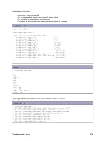 La méthode printf propose :

       • un nombre d'arguments variable
       • des formats standards pour les types primitifs, String et Date
       • des justifications possibles avec certains formats
       • l'utilisation de la localisation pour les données numériques et de type date

Exemple (java 1.5):
import java.util.*;

public class TestPrintf2 {

    public static void main(String[] args) {
      System.out.printf("%d n"                     ,13);
      System.out.printf("%4d n"                    ,13);
      System.out.printf("%04d n"                   ,13);
      System.out.printf("%f n"                     ,3.14116);
      System.out.printf("%.2f n"                   ,3.14116);
      System.out.printf("%s n"                     ,"Test");
      System.out.printf("%10s n"                   ,"Test");
      System.out.printf("%-10s n"                  ,"Test");
      System.out.printf("%tD n"                    , new Date());
      System.out.printf("%tF n"                    , new Date());
      System.out.printf("%1$te %1$tb %1$ty n"       , new Date());
      System.out.printf("%1$tA %1$te %1$tB %1$tY n", new Date());
      System.out.printf("%1$tr n"                  , new Date());
    }

}


Résultat :
C:tiger>java TestPrintf2
13
13
0013
3,141160
3,14
Test
Test
Test
08/23/04
2004-08-23
23 ao¹t 04
lundi 23 ao¹t 2004
03:56:25 PM



Une exception est levée lors de l'exécution si un des formats utilisés est inconnu.

Exemple (java 1.5):
C:tiger>java TestPrintf2
13 1300133,1411603,14Test TestTest 08/23/04Exception in thread "main"
java.util.UnknownFormatConversionException: Conversion = 'tf'
at java.util.Formatter$FormatSpecifier.checkDateTime(Unknown Source)
at java.util.Formatter$FormatSpecifier.<init>(Unknown Source)
at java.util.Formatter.parse(Unknown Source)
at java.util.Formatter.format(Unknown Source)
at java.io.PrintStream.format(Unknown Source)
at java.io.PrintStream.printf(Unknown Source)
at TestPrintf2.main(TestPrintf2.java:15)




Développons en Java                                                                     109
 