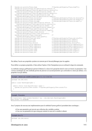 System.out.println("java.home                   ="+System.getProperty("java.home"));
        System.out.println("java.vm.specification.version ="
          +System.getProperty("java.vm.specification.version"));
        System.out.println("java.vm.specification.vendor ="
          +System.getProperty("java.vm.specification.vendor"));
        System.out.println("java.vm.specification.name ="
          +System.getProperty("java.vm.specification.name"));
        System.out.println("java.vm.version             ="+System.getProperty("java.vm.version"));
        System.out.println("java.vm.vendor              ="+System.getProperty("java.vm.vendor"));
        System.out.println("java.vm.name                ="+System.getProperty("java.vm.name"));
        System.out.println("java.specification.version ="
          +System.getProperty("java.specification.version"));
        System.out.println("java.specification.vendor   ="
          +System.getProperty("java.specification.vendor"));
        System.out.println("java.specification.name     ="
          +System.getProperty("java.specification.name"));
        System.out.println("java.class.version          ="
          +System.getProperty("java.class.version"));
        System.out.println("java.class.path             ="
          +System.getProperty("java.class.path"));
        System.out.println("java.ext.dirs               ="+System.getProperty("java.ext.dirs"));
        System.out.println("os.name                     ="+System.getProperty("os.name"));
        System.out.println("os.arch                     ="+System.getProperty("os.arch"));
        System.out.println("os.version                  ="+System.getProperty("os.version"));
        System.out.println("file.separator              ="+System.getProperty("file.separator"));
        System.out.println("path.separator              ="+System.getProperty("path.separator"));
        System.out.println("line.separator              ="+System.getProperty("line.separator"));
        System.out.println("user.name                   ="+System.getProperty("user.name"));
        System.out.println("user.home                   ="+System.getProperty("user.home"));
        System.out.println("user.dir                    ="+System.getProperty("user.dir"));
    }
}



Par défaut, l'accès aux propriétés système est restreint par le SecurityManager pour les applets.

Pour définir ces propres propriétés, il faut utiliser l'option -D de l'interpréteur java en utilisant la ligne de commande.

La méthode statique getProperty() permet d'obtenir la valeur de la propriété dont le nom est fourni en paramètre. Une
version surchargée de cette méthode permet de préciser un second paramètre qui contiendra la valeur par défaut, si la
propriété n'est pas définie.

Exemple : obtenir une variable système (java 1.1, 1.2, 1.3 et 1.4)
package com.jmd.test;

public class TestPropertyEnv {

    public static void main(String[] args) {
      System.out.println("env.windir ="+System.getProperty("env.windir"));
    }
}


Exemple : Execution
C:tests>java -Denv.windir=%windir% -cp . com.jmd.test.TestPropertyEnv
env.windir =C:WINDOWS



Java 5 propose de nouveau une implémentation pour la méthode System.getEnv() possédant deux surcharges :

         • Une sans paramètre qui renvoie une collection des variables système
         • Une avec un paramètre de type string qui contient le nom de la variable à obtenir

Exemple (Java 5):
package com.jmd.tests;




Développons en Java                                                                                                           111
 