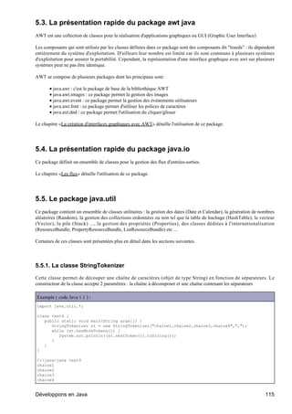 5.3. La présentation rapide du package awt java
AWT est une collection de classes pour la réalisation d'applications graphiques ou GUI (Graphic User Interface)

Les composants qui sont utilisés par les classes définies dans ce package sont des composants dit "lourds" : ils dépendent
entièrement du système d'exploitation. D'ailleurs leur nombre est limité car ils sont communs à plusieurs systèmes
d'exploitation pour assurer la portabilité. Cependant, la représentation d'une interface graphique avec awt sur plusieurs
systèmes peut ne pas être identique.

AWT se compose de plusieurs packages dont les principaux sont:

       • java.awt : c'est le package de base de la bibliothèque AWT
       • java.awt.images : ce package permet la gestion des images
       • java.awt.event : ce package permet la gestion des événements utilisateurs
       • java.awt.font : ce package permet d'utiliser les polices de caractères
       • java.axt.dnd : ce package permet l'utilisation du cliquer/glisser

Le chapitre «La création d'interfaces graphiques avec AWT» détaille l'utilisation de ce package.




5.4. La présentation rapide du package java.io
Ce package définit un ensemble de classes pour la gestion des flux d'entrées-sorties.

Le chapitre «Les flux» détaille l'utilisation de ce package.




5.5. Le package java.util
Ce package contient un ensemble de classes utilitaires : la gestion des dates (Date et Calendar), la génération de nombres
aléatoires (Random), la gestion des collections ordonnées ou non tel que la table de hachage (HashTable), le vecteur
(Vector), la pile (Stack) ..., la gestion des propriétés (Properties), des classes dédiées à l'internationalisation
(ResourceBundle, PropertyResourceBundle, ListResourceBundle) etc ...

Certaines de ces classes sont présentées plus en détail dans les sections suivantes.




5.5.1. La classe StringTokenizer

Cette classe permet de découper une chaîne de caractères (objet de type String) en fonction de séparateurs. Le
constructeur de la classe accepte 2 paramètres : la chaîne à décomposer et une chaîne contenant les séparateurs

Exemple ( code Java 1.1 ) :
import java.util.*;

class test9 {
   public static void main(String args[]) {
      StringTokenizer st = new StringTokenizer("chaine1,chaine2,chaine3,chaine4",",");
      while (st.hasMoreTokens()) {
         System.out.println((st.nextToken()).toString());
      }
   }
}

C:java>java test9
chaine1
chaine2
chaine3
chaine4


Développons en Java                                                                                                  115
 