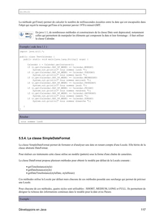 22:05:21



La méthode getTime() permet de calculer le nombre de millisecondes écoulées entre la date qui est encapsulée dans
l'objet qui reçoit le message getTime et le premier janvier 1970 à minuit GMT.

                En java 1.1, de nombreuses méthodes et constructeurs de la classe Date sont deprecated, notamment
                celles qui permettent de manipuler les éléments qui composent la date et leur formatage : il faut utiliser
                la classe Calendar.


Exemple ( code Java 1.1 ) :
import java.util.*;

public class TestCalendar {
   public static void main(java.lang.String[] args) {

         Calendar c = Calendar.getInstance();
         if (c.get(Calendar.DAY_OF_WEEK) == Calendar.MONDAY)
             System.out.println(" nous sommes lundi ");
         if (c.get(Calendar.DAY_OF_WEEK) == Calendar.TUESDAY)
             System.out.println(" nous sommes mardi ");
         if (c.get(Calendar.DAY_OF_WEEK) == Calendar.WEDNESDAY)
             System.out.println(" nous sommes mercredi ");
         if (c.get(Calendar.DAY_OF_WEEK) == Calendar.THURSDAY)
             System.out.println(" nous sommes jeudi ");
         if (c.get(Calendar.DAY_OF_WEEK) == Calendar.FRIDAY)
             System.out.println(" nous sommes vendredi ");
         if (c.get(Calendar.DAY_OF_WEEK) == Calendar.SATURDAY)
             System.out.println(" nous sommes samedi ");
         if (c.get(Calendar.DAY_OF_WEEK) == Calendar.SUNDAY)
             System.out.println(" nous sommes dimanche ");

    }
}


Résultat :
  nous sommes lundi




5.5.4. La classe SimpleDateFormat

La classe SimpleDateFormat permet de formater et d'analyser une date en tenant compte d'une Locale. Elle hérite de la
classe abstraite DateFormat.

Pour réaliser ces traitements cette classe utilise un modèle (pattern) sous la forme d'une chaîne de caractères.

La classe DataFormat propose plusieurs méthodes pour obtenir le modèle par défaut de la Locale courante :

        • getTimeInstance(style)
        • getDateInstance(style)
        • getDateTimeInstance(styleDate, styleHeure)

Ces méthodes utilise la Locale par défaut mais chacune de ces méthodes possède une surcharge qui permet de préciser
une Locale.

Pour chacune de ces méthodes, quatre styles sont utilisables : SHORT, MEDIUM, LONG et FULL. Ils permettent de
désigner la richesse des informations contenues dans le modèle pour la date et/ou l'heure.

Exemple :



Développons en Java                                                                                                    117
 