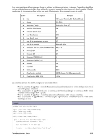 Il est aussi possible de définir son propre format en utilisant les éléments du tableau ci-dessous. Chaque lettre du tableau
est interprétée de façon particulière. Pour utiliser les caractères sans qu'ils soient interprétés dans le modèle il faut les
encadrer par de simples quotes. Pour utiliser une quote il faut en mettre deux consécutives dans le modèle.

              Lettre                   Description                                    Exemple
                G      Era                                           AD (Anno Domini), BC (Before Christ)
                 y     Année                                         06 ; 2006
                M      Mois dans l'année                             Septembre; Sept.; 07
                w      Semaine dans l'année                          34
                W      Semaine dans le mois                          2
                D      Jour dans l'année                             192
                 d     jour dans le mois                             23
                F      Jour de la semaine dans le mois               17
                E      Jour de la semaine                            Mercredi; Mer.
                 a     Marqueur AM/PM (Ante/Post Meridiem)           PM, AM
                H      Heure (0-23)                                  23
                 k     Heure (1-24)                                  24
                K      Heure en AM/PM (0-11)                         6
                 h     Heure en AM/PM (1-12)                         7
                m      Minutes                                       59
                 s     Secondes                                      59
                 S     Millisecondes                                 12564
                 z     Zone horaire générale                         CEST; Heure d'été d'Europe centrale
                Z      Zone horaire (RFC 822)                        +0200


Ces caractères peuvent être répétés pour préciser le format à utiliser :

       • Pour les caractères de type Text : moins de 4 caractères consécutifs représentent la version abrégée sinon c'est la
         version longue qui est utilisée.
       • Pour les caractères de type Number : c'est le nombre de répétitions qui désigne le nombre de chiffre utilisé
         complété si nécessaire par des 0 à gauche.
       • Pour les caractères de type Year : 2 caractères précisent que l'année est codée sur deux caractères.
       • Pour les caractères de type Month : 3 caractères ou plus représentent la forme littérale sinon c'est la forme
         numérique du mois.

Exemple :
package com.jmd.test.dej.date;

import java.text.SimpleDateFormat;
import java.util.Date;
import java.util.Locale;

public class TestFormaterDate {

   public static void main(String[] args) {
     SimpleDateFormat formater = null;

      Date aujourdhui = new Date();

      formater = new SimpleDateFormat("dd-MM-yy");



Développons en Java                                                                                                     119
 
