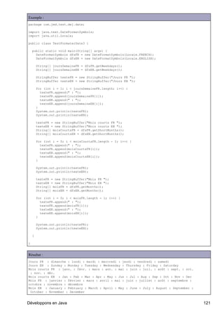 Exemple :
package com.jmd.test.dej.date;

import java.text.DateFormatSymbols;
import java.util.Locale;

public class TestFormaterDate3 {

    public static void main(String[] args) {
      DateFormatSymbols dfsFR = new DateFormatSymbols(Locale.FRENCH);
      DateFormatSymbols dfsEN = new DateFormatSymbols(Locale.ENGLISH);

        String[] joursSemaineFR = dfsFR.getWeekdays();
        String[] joursSemaineEN = dfsEN.getWeekdays();

        StringBuffer texteFR = new StringBuffer("Jours FR ");
        StringBuffer texteEN = new StringBuffer("Jours EN ");

        for (int i = 1; i < joursSemaineFR.length; i++) {
          texteFR.append(" : ");
          texteFR.append(joursSemaineFR[i]);
          texteEN.append(" : ");
          texteEN.append(joursSemaineEN[i]);
        }
        System.out.println(texteFR);
        System.out.println(texteEN);

        texteFR = new StringBuffer("Mois courts FR ");
        texteEN = new StringBuffer("Mois courts EN ");
        String[] moisCourtsFR = dfsFR.getShortMonths();
        String[] moisCourtsEN = dfsEN.getShortMonths();

        for (int i = 0; i < moisCourtsFR.length - 1; i++) {
          texteFR.append(" : ");
          texteFR.append(moisCourtsFR[i]);
          texteEN.append(" : ");
          texteEN.append(moisCourtsEN[i]);
        }

        System.out.println(texteFR);
        System.out.println(texteEN);

        texteFR = new StringBuffer("Mois FR ");
        texteEN = new StringBuffer("Mois EN ");
        String[] moisFR = dfsFR.getMonths();
        String[] moisEN = dfsEN.getMonths();

        for (int i = 0; i < moisFR.length - 1; i++) {
          texteFR.append(" : ");
          texteFR.append(moisFR[i]);
          texteEN.append(" : ");
          texteEN.append(moisEN[i]);
        }

        System.out.println(texteFR);
        System.out.println(texteEN);

    }

}


Résultat :
Jours FR : dimanche : lundi : mardi : mercredi : jeudi : vendredi : samedi
Jours EN : Sunday : Monday : Tuesday : Wednesday : Thursday : Friday : Saturday
Mois courts FR : janv. : févr. : mars : avr. : mai : juin : juil. : août : sept. : oct.
 : nov. : déc.
Mois courts EN : Jan : Feb : Mar : Apr : May : Jun : Jul : Aug : Sep : Oct : Nov : Dec
Mois FR : janvier : février : mars : avril : mai : juin : juillet : août : septembre :
octobre : novembre : décembre
Mois EN : January : February : March : April : May : June : July : August : September :
 October : November : December


Développons en Java                                                                       121
 