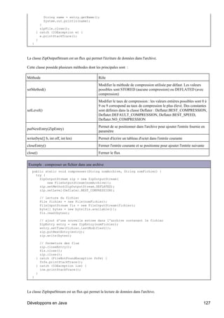 String name = entry.getName();
             System.out.println(name);
         }
         zipFile.close();
       } catch (IOException e) {
         e.printStackTrace();
       }
   }



La classe ZipOutputStream est un flux qui permet l'écriture de données dans l'archive.

Cette classe possède plusieurs méthodes dont les principales sont :

Méthode                                        Rôle
                                               Modifier la méthode de compression utilisée par défaut. Les valeurs
setMethod()                                    possibles sont STORED (aucune compression) ou DEFLATED (avec
                                               compression)
                                               Modifier le taux de compression : les valeurs entières possibles sont 0 à
                                               9 ou 9 correspond au taux de compression le plus élevé. Des constantes
setLevel()                                     sont définies dans la classe Deflater : Deflater.BEST_COMPRESSION,
                                               Deflater.DEFAULT_COMPRESSION, Deflater.BEST_SPEED,
                                               Deflater.NO_COMPRESSION
                                               Permet de se positionner dans l'archive pour ajouter l'entrée fournie en
putNextEntry(ZipEntry)
                                               paramètre
write(byte[] b, int off, int len)              Permet d'écrire un tableau d'octet dans l'entrée courante
closeEntry()                                   Fermer l'entrée courante et se positionne pour ajouter l'entrée suivante
close()                                        Fermer le flux


Exemple : compresser un fichier dans une archive
   public static void compresser(String nomArchive, String nomFichier) {
     try {
       ZipOutputStream zip = new ZipOutputStream(
           new FileOutputStream(nomArchive));
       zip.setMethod(ZipOutputStream.DEFLATED);
       zip.setLevel(Deflater.BEST_COMPRESSION);

          // lecture du fichier
          File fichier = new File(nomFichier);
          FileInputStream fis = new FileInputStream(fichier);
          byte[] bytes = new byte[fis.available()];
          fis.read(bytes);

          // ajout d'une nouvelle entree dans l'archive contenant le fichier
          ZipEntry entry = new ZipEntry(nomFichier);
          entry.setTime(fichier.lastModified());
          zip.putNextEntry(entry);
          zip.write(bytes);

         // fermeture des flux
         zip.closeEntry();
         fis.close();
         zip.close();
       } catch (FileNotFoundException fnfe) {
         fnfe.printStackTrace();
       } catch (IOException ioe) {
         ioe.printStackTrace();
       }
   }



La classe ZipInputStream est un flux qui permet la lecture de données dans l'archive.


Développons en Java                                                                                                   127
 