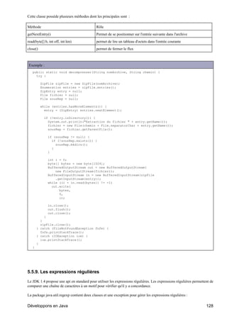 Cette classe possède plusieurs méthodes dont les principales sont :

Méthode                                      Rôle
getNextEntry()                               Permet de se positionner sur l'entrée suivante dans l'archive
read(byte[] b, int off, int len)             permet de lire un tableau d'octets dans l'entrée courante
close()                                      permet de fermer le flux



Exemple :
   public static void decompresser(String nomArchive, String chemin) {
     try {

          ZipFile zipFile = new ZipFile(nomArchive);
          Enumeration entries = zipFile.entries();
          ZipEntry entry = null;
          File fichier = null;
          File sousRep = null;

          while (entries.hasMoreElements()) {
            entry = (ZipEntry) entries.nextElement();

            if (!entry.isDirectory()) {
              System.out.println("Extraction du fichier " + entry.getName());
              fichier = new File(chemin + File.separatorChar + entry.getName());
              sousRep = fichier.getParentFile();

              if (sousRep != null) {
                if (!sousRep.exists()) {
                  sousRep.mkdirs();
                }
              }

              int i = 0;
              byte[] bytes = new byte[1024];
              BufferedOutputStream out = new BufferedOutputStream(
                  new FileOutputStream(fichier));
              BufferedInputStream in = new BufferedInputStream(zipFile
                  .getInputStream(entry));
              while ((i = in.read(bytes)) != -1)
                out.write(
                    bytes,
                    0,
                    i);

              in.close();
              out.flush();
              out.close();
           }
         }
         zipFile.close();
       } catch (FileNotFoundException fnfe) {
         fnfe.printStackTrace();
       } catch (IOException ioe) {
         ioe.printStackTrace();
       }
   }




5.5.9. Les expressions régulières

Le JDK 1.4 propose une api en standard pour utiliser les expressions régulières. Les expressions régulières permettent de
comparer une chaîne de caractères à un motif pour vérifier qu'il y a concordance.

La package java.util.regexp contient deux classes et une exception pour gérer les expressions régulières :

Développons en Java                                                                                                 128
 