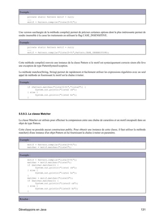 Exemple :
        private static Pattern motif = null;
        ...
        motif = Pattern.compile("liste[0-9]");



Une version surchargée de la méthode compile() permet de préciser certaines options dont la plus intéressante permet de
rendre insensible à la casse les traitements en utilisant le flag CASE_INSENSITIVE.

Exemple :
        private static Pattern motif = null;
        ...
        motif = Pattern.compile("liste[0-9]",Pattern.CASE_INSENSITIVE);



Cette méthode compile() renvoie une instance de la classe Pattern si le motif est syntaxiquement correcte sinon elle lève
une exception de type PatternSyntaxException.

La méthode matches(String, String) permet de rapidement et facilement utiliser les expressions régulières avec un seul
appel de méthode en fournissant le motif est la chaîne à traiter.

Exemple :
        if (Pattern.matches("liste[0-9]","liste2")) {
              System.out.println("liste2 ok");
        } else {
              System.out.println("liste2 ko");
        }




5.5.9.3. La classe Matcher

La classe Matcher est utilisée pour effectuer la comparaison entre une chaîne de caractères et un motif encapsulé dans un
objet de type Pattern.

Cette classe ne possède aucun constructeur public. Pour obtenir une instance de cette classe, il faut utiliser la méthode
matcher() d'une instance d'un objet Pattern en lui fournissant la chaîne à traiter en paramètre.

Exemple :
        motif = Pattern.compile("liste[0-9]");
        matcher = motif.matcher("liste1");


Exemple :
        motif = Pattern.compile("liste[0-9]");
        matcher = motif.matcher("liste1");
        if (matcher.matches()) {
              System.out.println("liste1 ok");
        } else {
              System.out.println("liste1 ko");
        }
        matcher = motif.matcher("liste10");
        if (matcher.matches()) {
              System.out.println("liste10 ok");
        } else {
              System.out.println("liste10 ko");
        }


Résultat :



Développons en Java                                                                                                 131
 