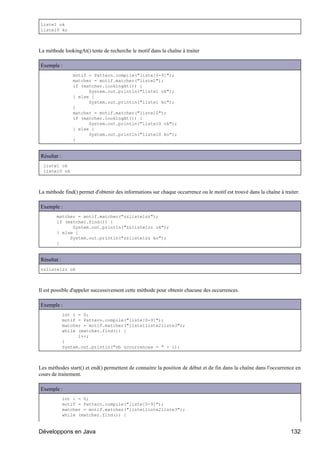 liste1 ok
liste10 ko



La méthode lookingAt() tente de recherche le motif dans la chaîne à traiter

Exemple :
                 motif = Pattern.compile("liste[0-9]");
                 matcher = motif.matcher("liste1");
                 if (matcher.lookingAt()) {
                       System.out.println("liste1 ok");
                 } else {
                       System.out.println("liste1 ko");
                 }
                 matcher = motif.matcher("liste10");
                 if (matcher.lookingAt()) {
                       System.out.println("liste10 ok");
                 } else {
                       System.out.println("liste10 ko");
                 }


Résultat :
  liste1 ok
  liste10 ok



La méthode find() permet d'obtenir des informations sur chaque occurrence ou le motif est trouvé dans la chaîne à traiter.

Exemple :
        matcher = motif.matcher("zzliste1zz");
        if (matcher.find()) {
              System.out.println("zzliste1zz ok");
        } else {
             System.out.println("zzliste1zz ko");
        }


Résultat :
zzliste1zz ok



Il est possible d'appeler successivement cette méthode pour obtenir chacune des occurrences.

Exemple :
             int i = 0;
             motif = Pattern.compile("liste[0-9]");
             matcher = motif.matcher("liste1liste2liste3");
             while (matcher.find()) {
                   i++;
             }
             System.out.println("nb occurrences = " + i);



Les méthodes start() et end() permettent de connaitre la position de début et de fin dans la chaîne dans l'occurrence en
cours de traitement.

Exemple :
             int i = 0;
             motif = Pattern.compile("liste[0-9]");
             matcher = motif.matcher("liste1liste2liste3");
             while (matcher.find()) {


Développons en Java                                                                                                  132
 