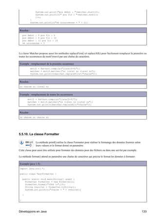 System.out.print("pos debut : "+matcher.start());
                 System.out.println(" pos fin : "+matcher.end());
                 i++;
             }
             System.out.println("nb occurrences = " + i);


Résultat :
    pos debut : 0 pos fin : 6
    pos debut : 6 pos fin : 12
    pos debut : 12 pos fin : 18
    nb occurences = 3



La classe Matcher propose aussi les méthodes replaceFirst() et replaceAll() pour facilement remplacer la première ou
toutes les occurrences du motif trouvé par une chaîne de caractères.

Exemple : remplacement de la première occurrence
             motif = Pattern.compile("liste[0-9]");
             matcher = motif.matcher("zz liste1 zz liste2 zz");
             System.out.println(matcher.replaceFirst("chaine"));


Résultat :
zz chaine zz liste2 zz


Exemple : remplacement de toutes les occurrences
        motif = Pattern.compile("liste[0-9]");
        matcher = motif.matcher("zz liste1 zz liste2 zz");
        System.out.println(matcher.replaceAll("chaine"));


Résultat :
zz chaine zz chaine zz




5.5.10. La classe Formatter

                 La méthode printf() utilise la classe Formatter pour réaliser le formatage des données fournies selon
                 leurs valeurs et le format donné en paramètre.
Cette classe peut aussi être utilisée pour formater des données pour des fichiers ou dans une servlet par exemple.

La méthode format() attend en paramètre une chaîne de caractères qui précise le format les données à formater.

Exemple (java 1.5) :
import java.util.*;

public class TestFormatter {

    public static void main(String[] args) {
      Formatter formatter = new Formatter();
      formatter.format("%04d n",13);
      String resultat = formatter.toString();
      System.out.println("chaine = " + resultat);

    }

}




Développons en Java                                                                                                      133
 